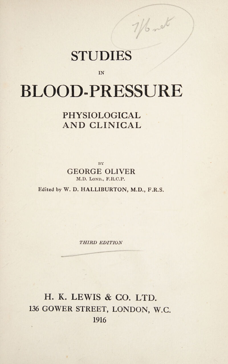 STUDIES BLOOD-PRESSURE PHYSIOLOGICAL AND CLINICAL BY GEORGE OLIVER M.D. Lond., F.R.C.P. Edited by W. D. HALLIBURTON, M.D., F.R.S. THIRD EDITION H. K. LEWIS & GO. LTD. 136 GOWER STREET, LONDON, W.C. 1916