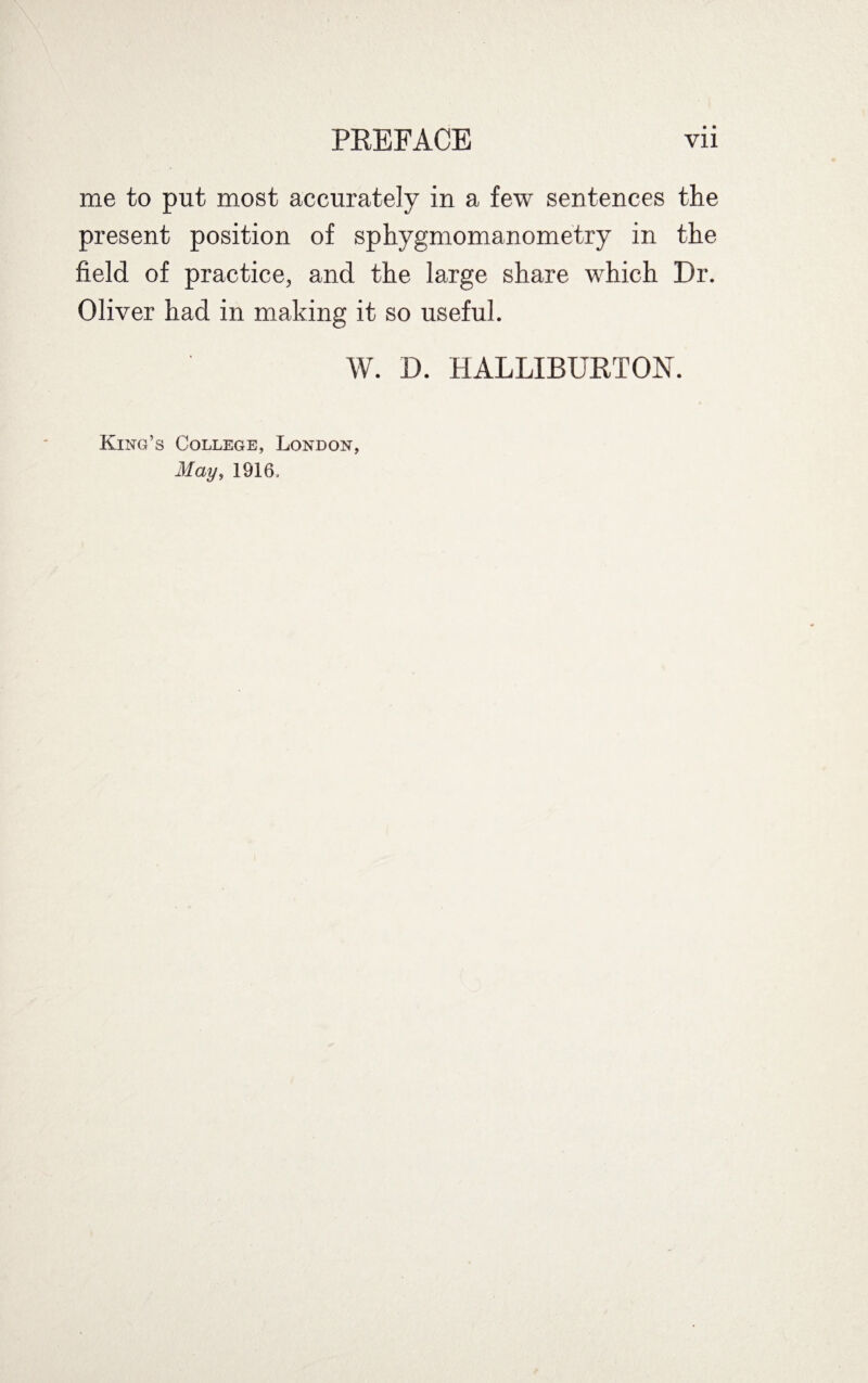 me to put most accurately in a few sentences the present position of sphygmomanometry in the field of practice, and the large share which Dr. Oliver had in making it so useful. W. D. HALLIBURTON. King’s College, London, May, 1916.
