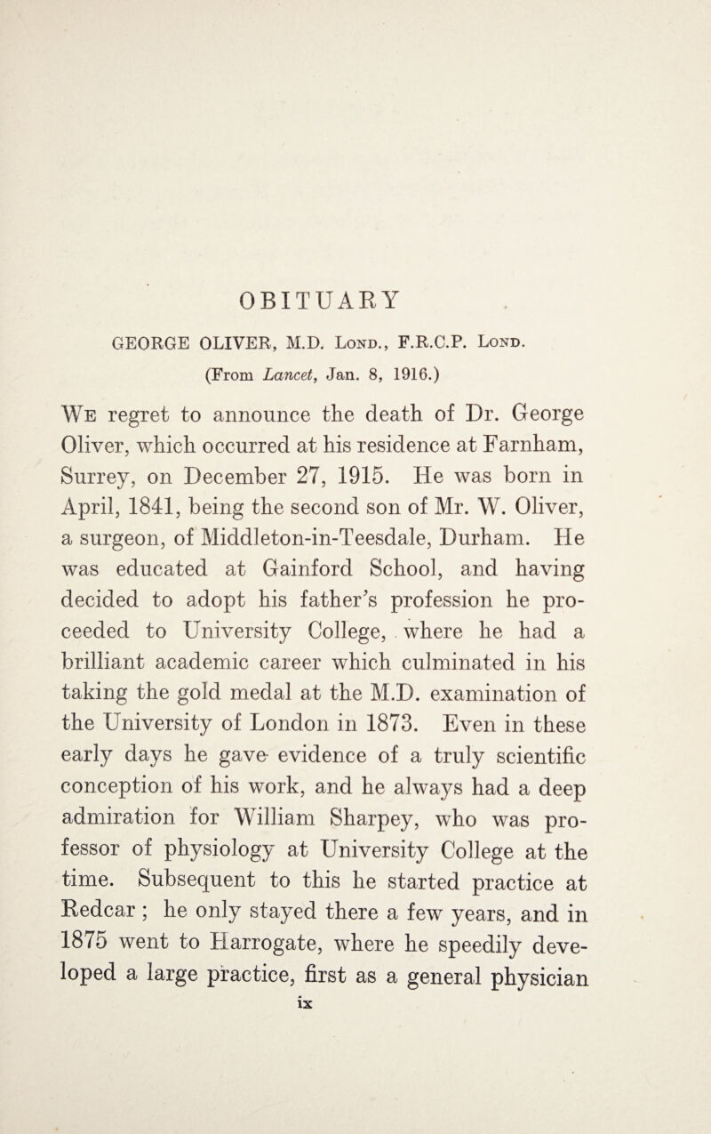 OBITUARY GEORGE OLIVER, M.D. Lond., F.R.C.P. Lond. (From Lancet, Jan. 8, 1916.) We regret to announce the death of Dr. George Oliver, which occurred at his residence at Farnham, Surrey, on December 27, 1915. He was born in April, 1841, being the second son of Mr. W. Oliver, a surgeon, of Middleton-in-Teesdale, Durham. He was educated at Gainford School, and having decided to adopt his father’s profession he pro¬ ceeded to University College, where he had a brilliant academic career which culminated in his taking the gold medal at the M.D. examination of the University of London in 1873. Even in these early days he gave- evidence of a truly scientific conception of his work, and he always had a deep admiration for William Sharpey, who was pro¬ fessor of physiology at University College at the time. Subsequent to this he started practice at Redcar; he only stayed there a few years, and in 1875 went to Harrogate, where he speedily deve¬ loped a large practice, first as a general physician