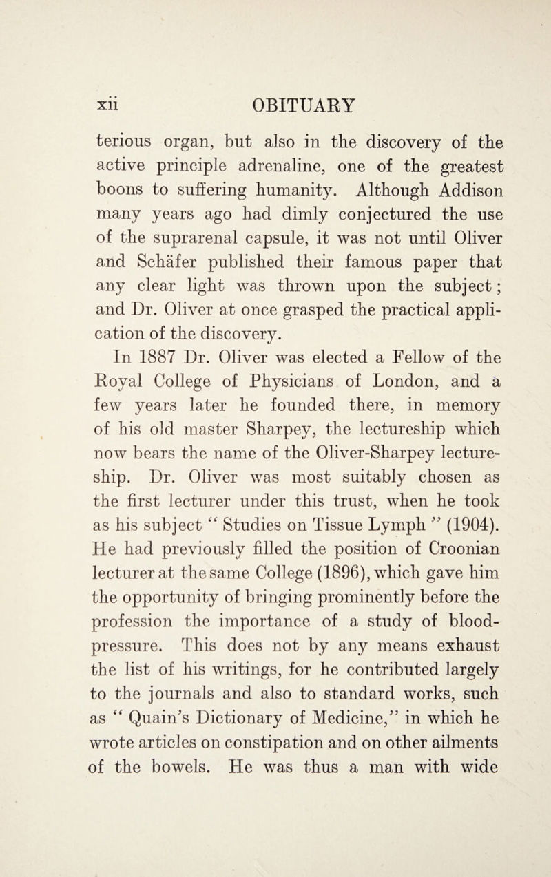 • • OBITUARY Xll terious organ, but also in the discovery of the active principle adrenaline, one of the greatest boons to suffering humanity. Although Addison many years ago had dimly conjectured the use of the suprarenal capsule, it was not until Oliver and Schafer published their famous paper that any clear light was thrown upon the subject; and Dr. Oliver at once grasped the practical appli¬ cation of the discovery. In 1887 Dr. Oliver was elected a Fellow of the Royal College of Physicians of London, and a few years later he founded there, in memory of his old master Sharpey, the lectureship which now bears the name of the Oliver-Sharpey lecture¬ ship. Dr. Oliver was most suitably chosen as the first lecturer under this trust, when he took as his subject “ Studies on Tissue Lymph ” (1904). He had previously filled the position of Croonian lecturer at the same College (1896), which gave him the opportunity of bringing prominently before the profession the importance of a study of blood- pressure. This does not by any means exhaust the list of his writings, for he contributed largely to the journals and also to standard works, such as “ Quain’s Dictionary of Medicine,” in which he wrote articles on constipation and on other ailments of the bowels. He was thus a man with wide