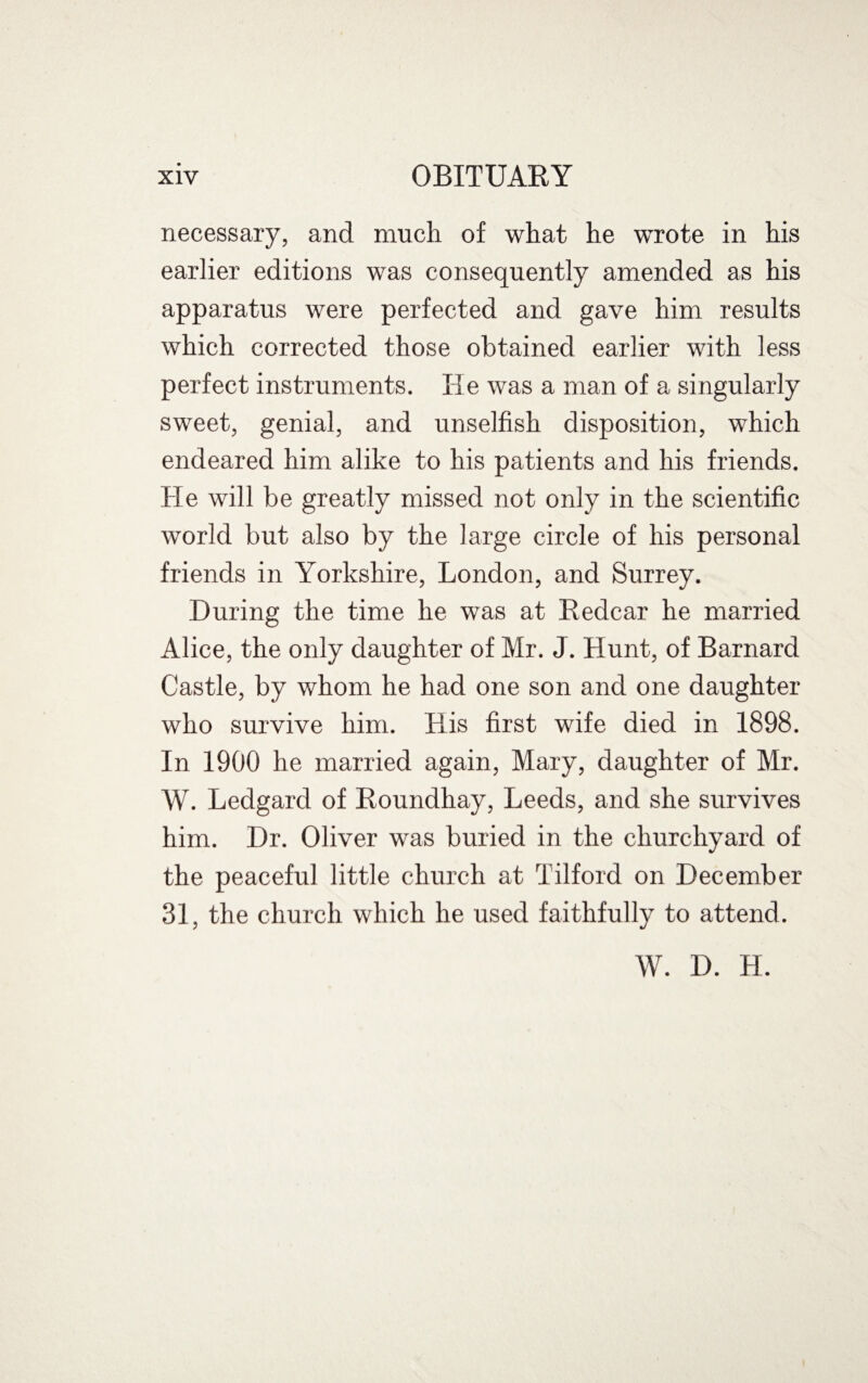 necessary, and much of what he wrote in his earlier editions was consequently amended as his apparatus were perfected and gave him results which corrected those obtained earlier with less perfect instruments. He was a man of a singularly sweet, genial, and unselfish disposition, which endeared him alike to his patients and his friends. He will be greatly missed not only in the scientific world but also by the large circle of his personal friends in Yorkshire, London, and Surrey. During the time he was at Redcar he married Alice, the only daughter of Mr. J. Hunt, of Barnard Castle, by whom he had one son and one daughter who survive him. His first wife died in 1898. In 1900 he married again, Mary, daughter of Mr. W. Ledgard of Roundhay, Leeds, and she survives him. Dr. Oliver was buried in the churchyard of the peaceful little church at Tilford on December 31, the church which he used faithfully to attend. W. D. H.