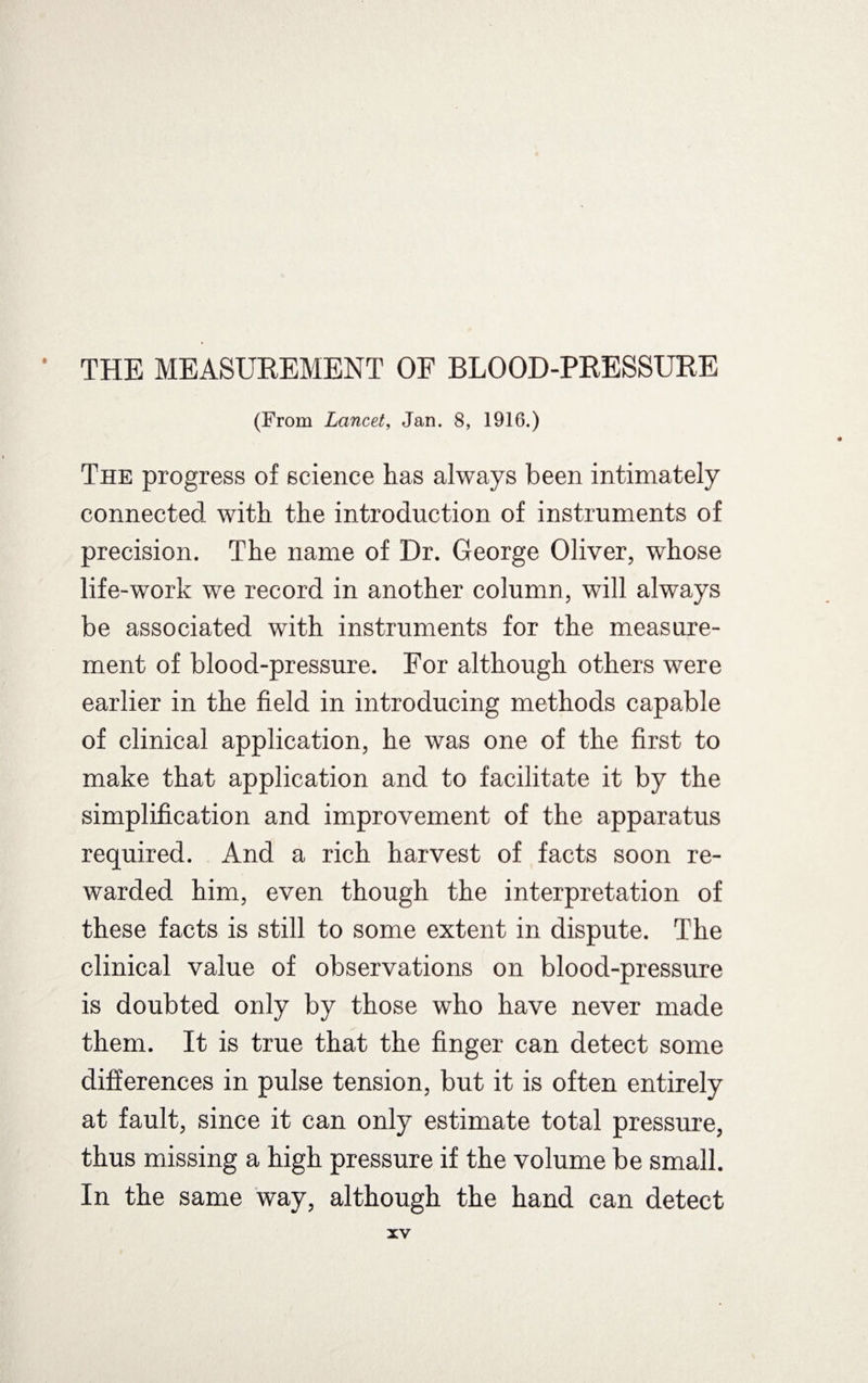 (From Lancet, Jan. 8, 1916.) The progress of science has always been intimately connected with the introduction of instruments of precision. The name of Dr. George Oliver, whose life-work we record in another column, will always be associated with instruments for the measure¬ ment of blood-pressure. For although others were earlier in the field in introducing methods capable of clinical application, he was one of the first to make that application and to facilitate it by the simplification and improvement of the apparatus required. And a rich harvest of facts soon re¬ warded. him, even though the interpretation of these facts is still to some extent in dispute. The clinical value of observations on blood-pressure is doubted only by those who have never made them. It is true that the finger can detect some differences in pulse tension, but it is often entirely at fault, since it can only estimate total pressure, thus missing a high pressure if the volume be small. In the same way, although the hand can detect