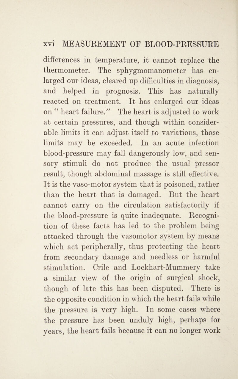 differences in temperature, it cannot replace the thermometer. The sphygmomanometer has en¬ larged our ideas, cleared up difficulties in diagnosis, and helped in prognosis. This has naturally reacted on treatment. It has enlarged our ideas on “ heart failure.” The heart is adjusted to work at certain pressures, and though within consider¬ able limits it can adjust itself to variations, those limits may be exceeded. In an acute infection blood-pressure may fall dangerously low, and sen¬ sory stimuli do not produce the usual pressor result, though abdominal massage is still effective. It is the vaso-motor system that is poisoned, rather than the heart that is damaged. But the heart cannot carry on the circulation satisfactorily if the blood-pressure is quite inadequate. Recogni¬ tion of these facts has led to the problem being attacked through the vasomotor system by means which act peripherally, thus protecting the heart from secondary damage and needless or harmful stimulation. Crile and Lockhart-Mummery take a similar view of the origin of surgical shock, though of late this has been disputed. There is the opposite condition in which the heart fails while the pressure is very high. In some cases where the pressure has been unduly high, perhaps for years, the heart fails because it can no longer work