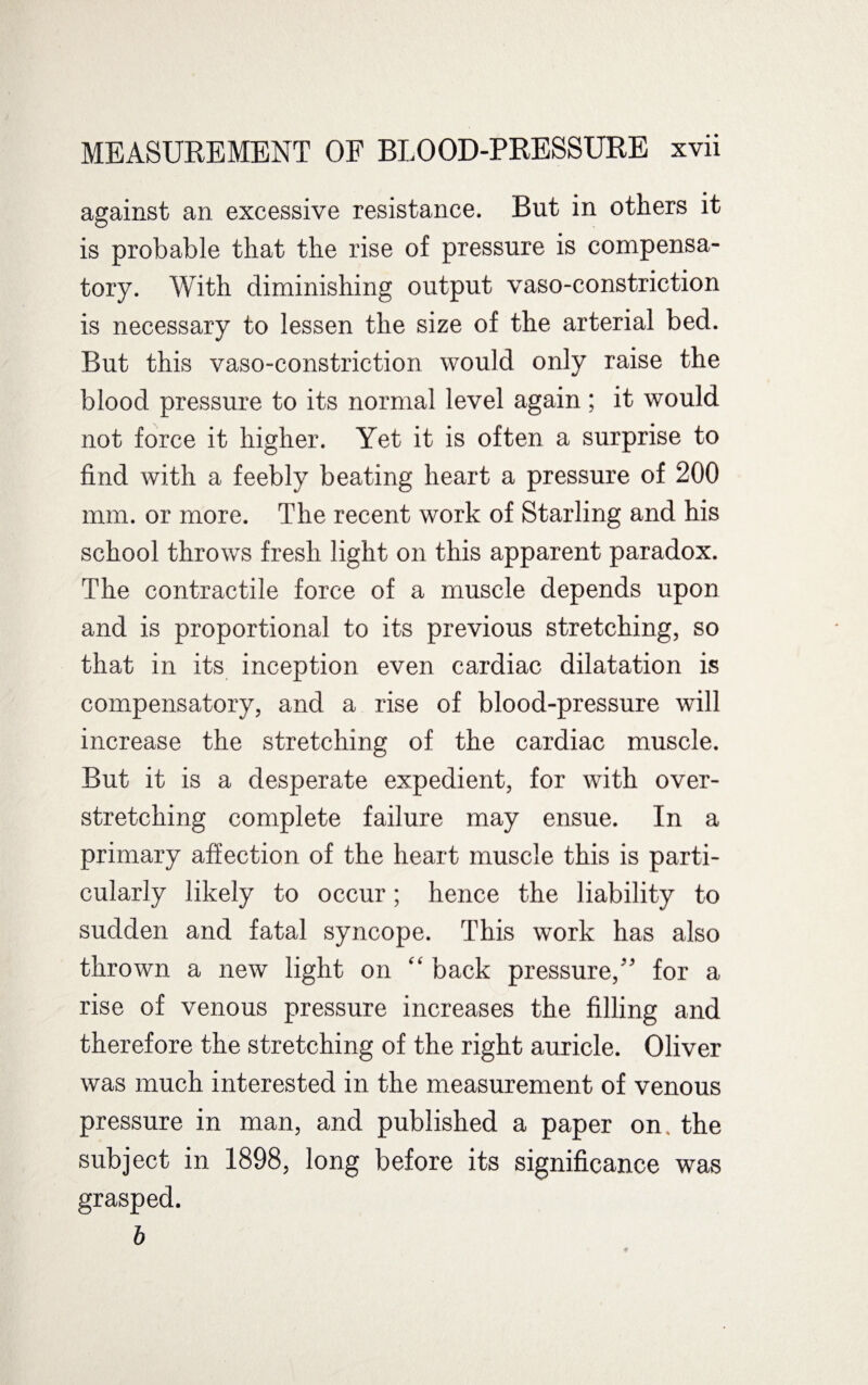 against an excessive resistance. But in others it is probable that the rise of pressure is compensa¬ tory. With diminishing output vaso-constriction is necessary to lessen the size of the arterial bed. But this vaso-constriction would only raise the blood pressure to its normal level again; it would not force it higher. Yet it is often a surprise to find with a feebly beating heart a pressure of 200 mm. or more. The recent work of Starling and his school throws fresh light on this apparent paradox. The contractile force of a muscle depends upon and is proportional to its previous stretching, so that in its inception even cardiac dilatation is compensatory, and a rise of blood-pressure will increase the stretching of the cardiac muscle. But it is a desperate expedient, for with over¬ stretching complete failure may ensue. In a primary affection of the heart muscle this is parti¬ cularly likely to occur; hence the liability to sudden and fatal syncope. This work has also thrown a new light on “ back pressure,” for a rise of venous pressure increases the filling and therefore the stretching of the right auricle. Oliver was much interested in the measurement of venous pressure in man, and published a paper on. the subject in 1898, long before its significance grasped. b was