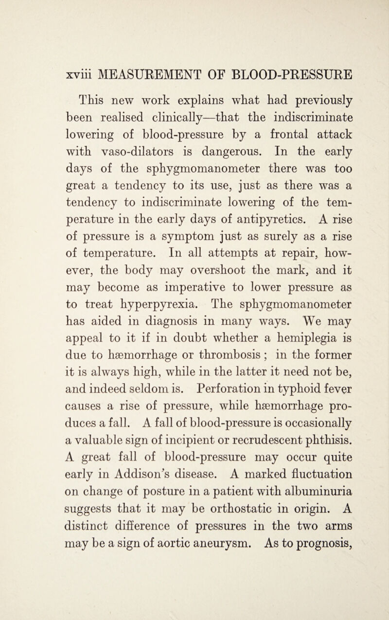 This new work explains what had previously- been realised clinically—that the indiscriminate lowering of blood-pressure by a frontal attack with vaso-dilators is dangerous. In the early days of the sphygmomanometer there was too great a tendency to its use, just as there was a tendency to indiscriminate lowering of the tem¬ perature in the early days of antipyretics. A rise of pressure is a symptom just as surely as a rise of temperature. In all attempts at repair, how¬ ever, the body may overshoot the mark, and it may become as imperative to lower pressure as to treat hyperpyrexia. The sphygmomanometer has aided in diagnosis in many ways. We may appeal to it if in doubt whether a hemiplegia is due to haemorrhage or thrombosis ; in the former it is always high, while in the latter it need not be, and indeed seldom is. Perforation in typhoid fever causes a rise of pressure, while haemorrhage pro¬ duces a fall. A fall of blood-pressure is occasionally a valuable sign of incipient or recrudescent phthisis. A great fall of blood-pressure may occur quite early in Addison’s disease. A marked fluctuation on change of posture in a patient with albuminuria suggests that it may be orthostatic in origin. A distinct difference of pressures in the two arms may be a sign of aortic aneurysm. As to prognosis,