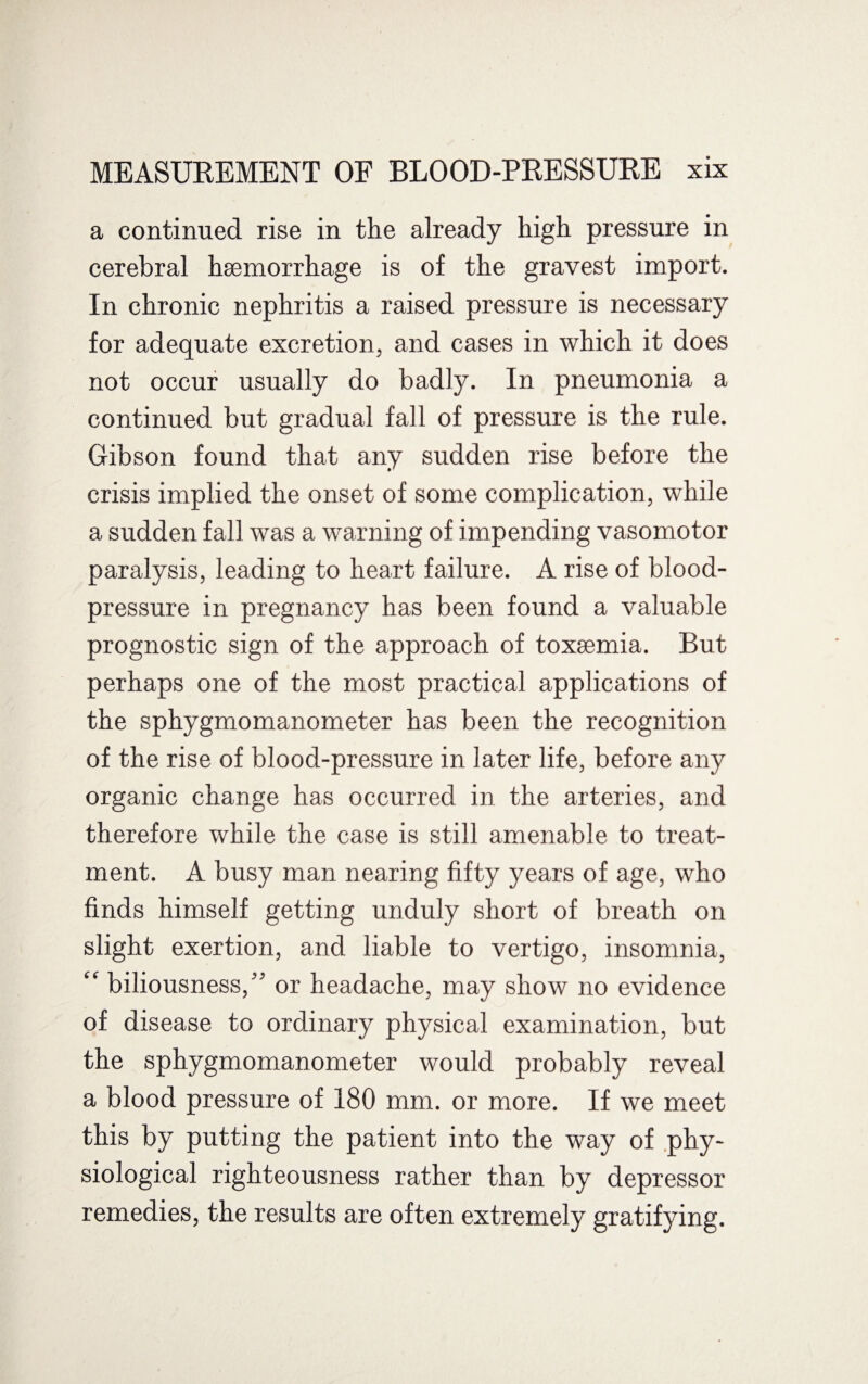 a continued rise in the already high pressure in cerebral haemorrhage is of the gravest import. In chronic nephritis a raised pressure is necessary for adequate excretion, and cases in which it does not occur usually do badly. In pneumonia a continued but gradual fall of pressure is the rule. Gibson found that any sudden rise before the crisis implied the onset of some complication, while a sudden fall was a warning of impending vasomotor paralysis, leading to heart failure. A rise of blood- pressure in pregnancy has been found a valuable prognostic sign of the approach of toxaemia. But perhaps one of the most practical applications of the sphygmomanometer has been the recognition of the rise of blood-pressure in later life, before any organic change has occurred in the arteries, and therefore while the case is still amenable to treat¬ ment. A busy man nearing fifty years of age, who finds himself getting unduly short of breath on slight exertion, and liable to vertigo, insomnia, “ biliousness,” or headache, may show no evidence of disease to ordinary physical examination, but the sphygmomanometer would probably reveal a blood pressure of 180 mm. or more. If we meet this by putting the patient into the way of phy¬ siological righteousness rather than by depressor remedies, the results are often extremely gratifying.