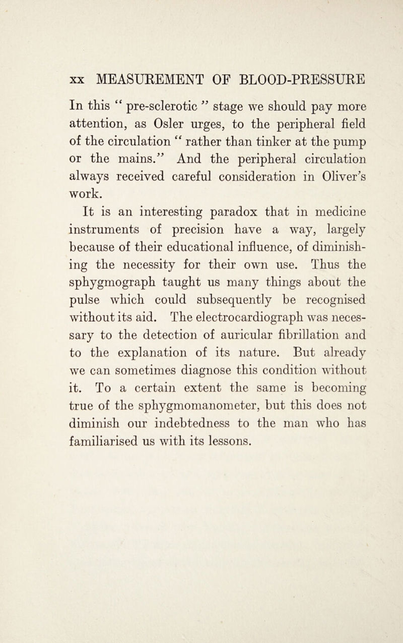 In this “ pre-sclerotic ” stage we should pay more attention, as Osier urges, to the peripheral field of the circulation “ rather than tinker at the pump or the mains.” And the peripheral circulation always received careful consideration in Oliver’s work. It is an interesting paradox that in medicine instruments of precision have a way, largely because of their educational influence, of diminish¬ ing the necessity for their own use. Thus the sphygmograph taught us many things about the pulse which could subsequently be recognised without its aid. The electrocardiograph was neces¬ sary to the detection of auricular fibrillation and to the explanation of its nature. But already we can sometimes diagnose this condition without it. To a certain extent the same is becoming true of the sphygmomanometer, but this does not diminish our indebtedness to the man who has familiarised us with its lessons.