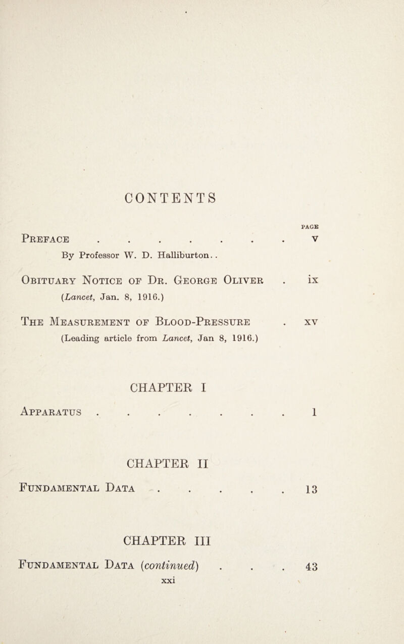 CONTENTS PAGE Preface ....... v By Professor W. D. Halliburton.. Obituary Notice of Dr. George Oliver . ix (Lancet, Jan. 8, 1916.) The Measurement of Blood-Pressure . xv (Leading article from Lancet, Jan 8, 1916.) CHAPTER I Apparatus ....... 1 CHAPTER II Fundamental Data . . . . .13 CHAPTER III Fundamental Data (continued) . . .43