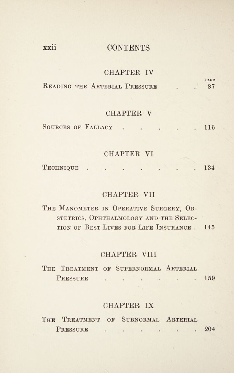 CHAPTER IV PAGE Reading the Arterial Pressure . . 87 CHAPTER V Sources of Fallacy . . . . .116 CHAPTER VI Technique . . . . . . .134 CHAPTER VII The Manometer in Operative Surgery, Ob¬ stetrics, Ophthalmology and the Selec¬ tion of Best Lives for Life Insurance . 145 CHAPTER VIII The Treatment of Supernormal Arterial Pressure . . . . . .159 CHAPTER IX The Treatment of Subnormal Arterial Pressure ...... 204