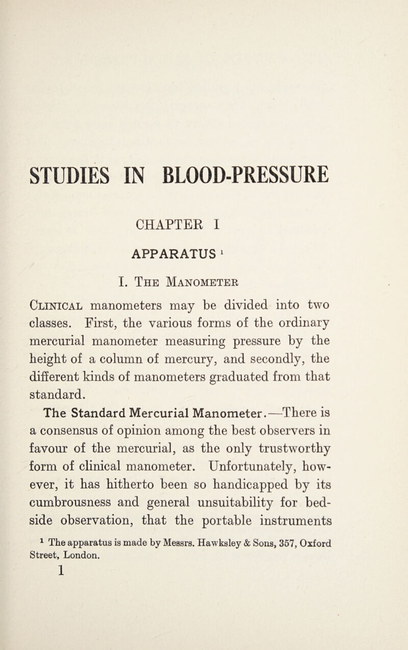 STUDIES IN BLOOD-PRESSURE CHAPTER I APPARATUS 1 I. The Manometer Clinical manometers may be divided into two classes. First, the various forms of the ordinary mercurial manometer measuring pressure by the height of a column of mercury, and secondly, the different kinds of manometers graduated from that standard. The Standard Mercurial Manometer.—There is a consensus of opinion among the best observers in favour of the mercurial, as the only trustworthy form of clinical manometer. Unfortunately, how¬ ever, it has hitherto been so handicapped by its cumbrousness and general unsuitability for bed¬ side observation, that the portable instruments 1 The apparatus is made by Messrs. Hawksley & Sons, 357, Oxford Street, London. l