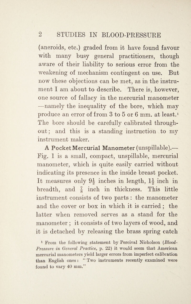 (aneroids, etc.) graded from it have found favour with many busy general practitioners, though aware of their liability to serious error from the weakening of mechanism contingent on use. But now these objections can be met, as in the instru¬ ment I am about to describe. There is, however, one source of fallacy in the mercurial manometer —namely the inequality of the bore, which may produce an error of from 3 to 5 or 6 mm. at least.1 The bore should be carefully calibrated through¬ out ; and this is a standing instruction to my instrument maker. A Pocket Mercurial Manometer (unspillable).— Fig. 1 is a small, compact, unspillable, mercurial manometer, which is quite easily carried without indicating its presence in the inside breast pocket. It measures only 9| inches in length, 1J inch in breadth, and | inch in thickness. This little instrument consists of two parts : the manometer and the cover or box in which it is carried; the latter when removed serves as a stand for the manometer ; it consists of two layers of wood, and it is detached by releasing the brass spring catch 1 From the following statement by Percival Nicholson (Blood- Pressure in General Practice, p. 22) it would seem that American mercurial manometers yield larger errors from imperfect calibration than English ones : “ Two instruments recently examined were found to vary 40 mm.”