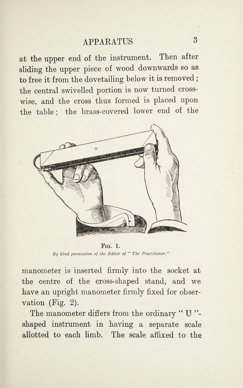 at the upper end of the instrument. Then after sliding the upper piece of wood downwards so as to free it from the dovetailing below it is removed; the central swivelled portion is now turned cross¬ wise, and the cross thus formed is placed upon the table ; the brass-covered lower end of the Fia. 1. By kind 'permission of the Editor of “ The Practitioner manometer is inserted firmly into the socket at the centre of the cross-shaped stand, and we have an upright manometer firmly fixed for obser¬ vation (Fig. 2). The manometer differs from the ordinary “ U shaped instrument in having a separate scale allotted to each limb. The scale affixed to the