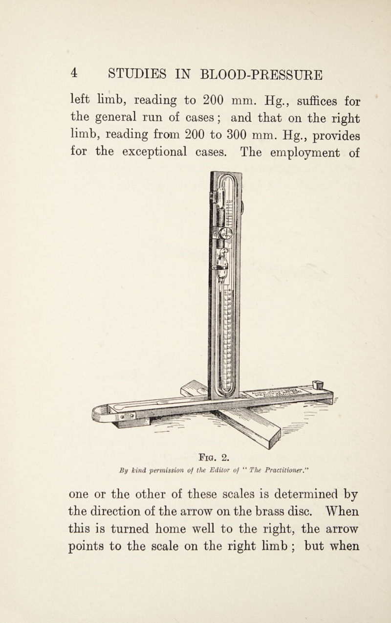 left limb, reading to 200 mm. Hg., suffices for the general run of cases; and that on the right limb, reading from 200 to 300 mm. Eg., provides for the exceptional cases. The employment of Fig. 2. By kind permission of the Editor of “ The Practitioner ” one or the other of these scales is determined by the direction of the arrow on the brass disc. When this is turned home well to the right, the arrow points to the scale on the right limb ; but when