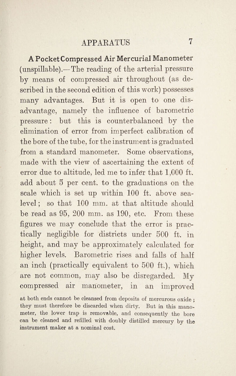 A Pocket Compressed Air Mercurial Manometer (unspillable).—The reading of the arterial pressure by means of compressed air throughout (as de¬ scribed in the second edition of this work) possesses many advantages. But it is open to one dis¬ advantage, namely the influence of barometric pressure: but this is counterbalanced by the elimination of error from imperfect calibration of the bore of the tube, for the instrument is graduated from a standard manometer. Some observations, made with the view of ascertaining the extent of error due to altitude, led me to infer that 1,000 ft. add about 5 per cent, to the graduations on the scale which is set up within 100 ft. above sea- level ; so that 100 mm. at that altitude should be read as 95, 200 mm. as 190, etc. From these figures we may conclude that the error is prac¬ tically negligible for districts under 500 ft. in height, and may be approximately calculated for higher levels. Barometric rises and falls of half an inch (practically equivalent to 500 ft.), which are not common, may also be disregarded. My compressed air manometer, in an improved at both ends cannot be cleansed from deposits of mercurous oxide ; they must therefore be discarded when dirty. But in this mano¬ meter, the lower trap is removable, and consequently the bore can be cleaned and refilled with doubly distilled mercury by the instrument maker at a nominal cost.