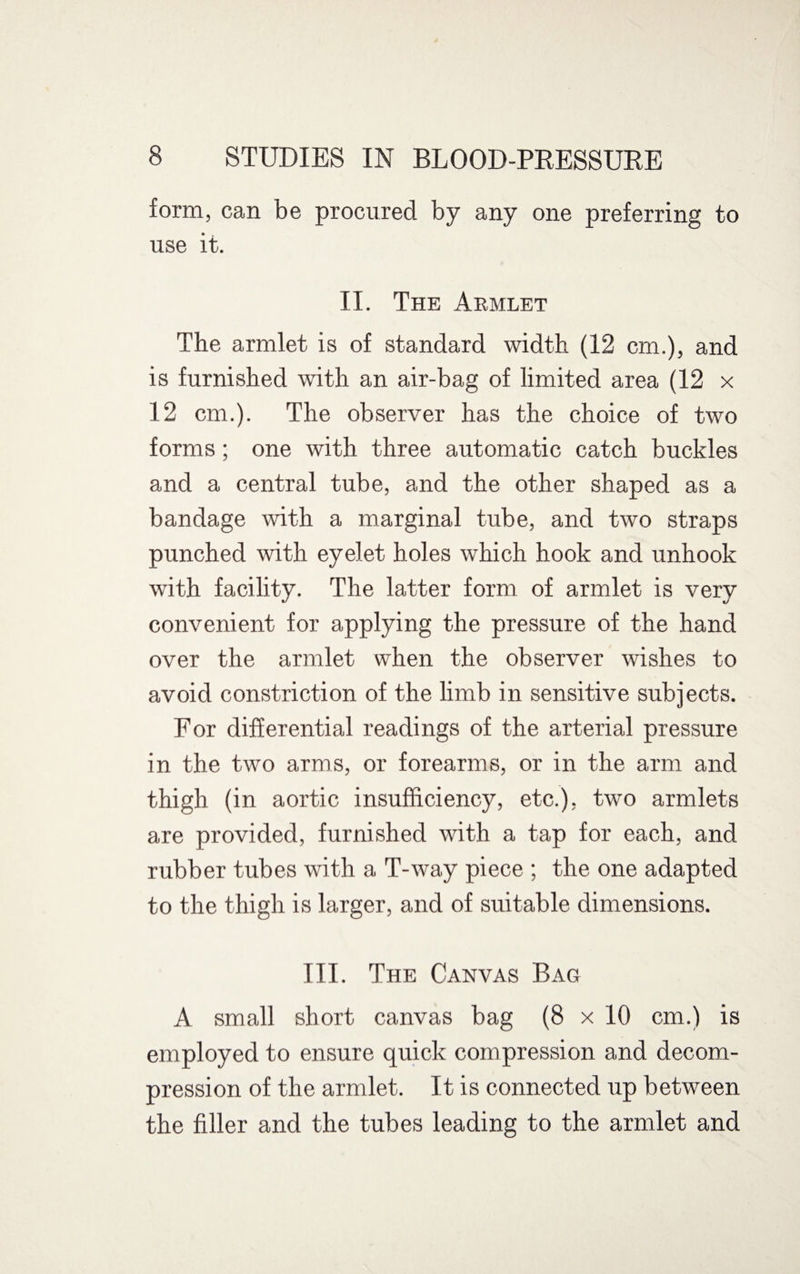 form, can be procured by any one preferring to use it. II. The Armlet The armlet is of standard width (12 cm.), and is furnished with an air-bag of limited area (12 x 12 cm.). The observer has the choice of two forms; one with three automatic catch buckles and a central tube, and the other shaped as a bandage with a marginal tube, and two straps punched with eyelet holes which hook and unhook with facility. The latter form of armlet is very convenient for applying the pressure of the hand over the armlet when the observer wishes to avoid constriction of the limb in sensitive subjects. For differential readings of the arterial pressure in the two arms, or forearms, or in the arm and thigh (in aortic insufficiency, etc.), two armlets are provided, furnished with a tap for each, and rubber tubes with a T-way piece ; the one adapted to the thigh is larger, and of suitable dimensions. III. The Canvas Bag A small short canvas bag (8 x 10 cm.) is employed to ensure quick compression and decom¬ pression of the armlet. It is connected up between the filler and the tubes leading to the armlet and