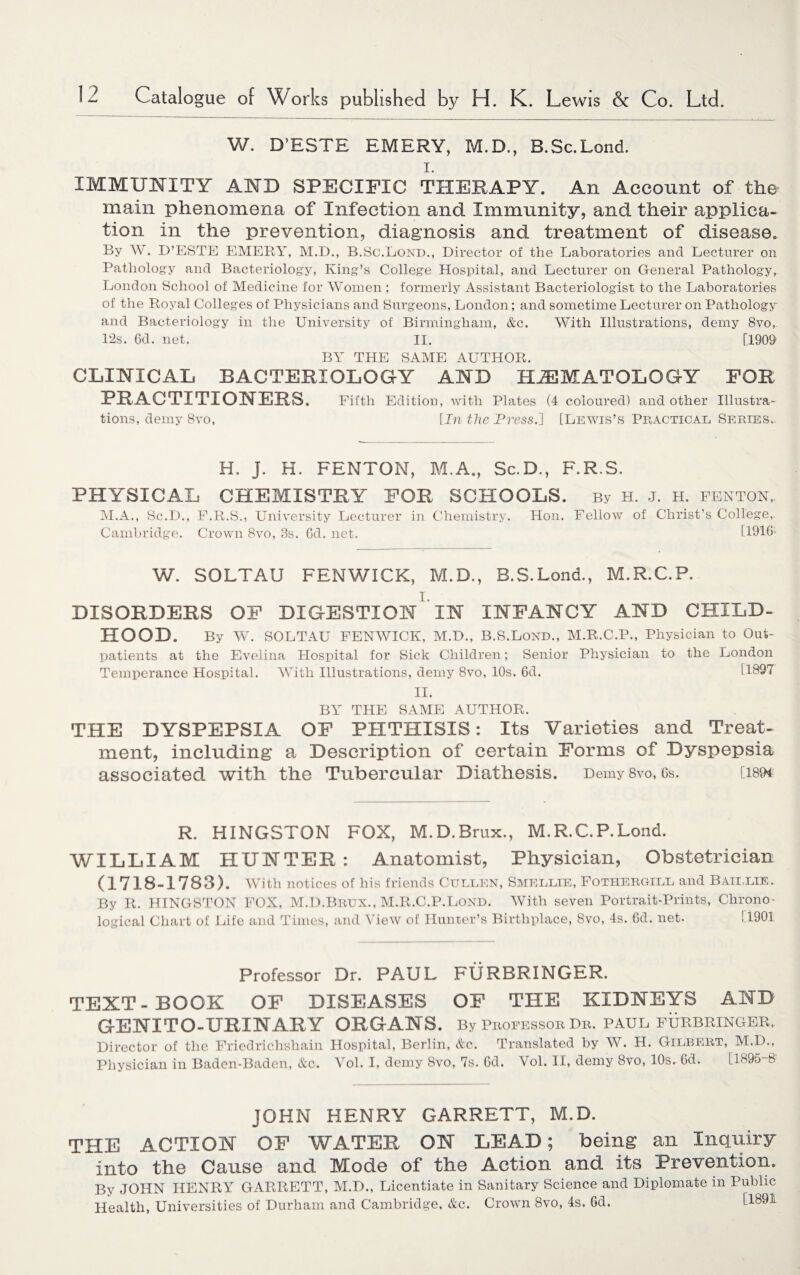 W. D'ESTE EMERY, M.D., B.Sc.Lond. i. IMMUNITY AND SPECIFIC THERAPY. An Account of the main phenomena of Infection and Immunity, and their applica¬ tion in the prevention, diagnosis and treatment of disease. By W. D’ESTE EMERY, M.D., B.Sc.Lond., Director of the Laboratories and Lecturer on Pathology and Bacteriology, King’s College Hospital, and Lecturer on General Pathology, London School of Medicine for Women ; formerly Assistant Bacteriologist to the Laboratories of the Royal Colleges of Physicians and Surgeons, London; and sometime Lecturer on Pathology and Bacteriology in the University of Birmingham, &c. With Illustrations, demy 8vo, Pis. 6d. net. II. [1909 BY THE SAME AUTHOR. CLINICAL BACTERIOLOGY AND HEMATOLOGY FOR PRACTITIONERS. Fifth Edition, with Plates (4 coloured) and other Illustra¬ tions, demy 8vo, [In the Press.] [Lewis’s Practical Series.. H. J. H. FENTON, M.A., Sc.D., F.R.S. PHYSICAL CHEMISTRY FOR SCHOOLS. By h. j. h. fenton, M.A., Sc.D., F.R.S., University Lecturer in Chemistry. Hon. Fellow of Christ’s College,. Cambridge. Crown 8vo, 3s. 6d. net. [1916 W. SOLTAU FENWICK, M.D., B.S.Lond., M.R.C.P. i. DISORDERS OF DIGESTION IN INFANCY AND CHILD- HOOD. By W. SOLTAU FENWICK, M.D., B.S.Lond., M.R.C.P., Physician to Out¬ patients at the Evelina Hospital for Sick Children; Senior Physician to the London Temperance Hospital. With Illustrations, demy 8vo, 10s. 6d. 11897 II. BY THE SAME AUTHOR. THE DYSPEPSIA OF PHTHISIS: Its Varieties and Treat¬ ment, including a Description of certain Forms of Dyspepsia associated with the Tubercular Diathesis. DemySvo, 6s. [i89t R. HINGSTON FOX, M.D.Brux., M.R.C.P.Lond. WILLIAM HUNTER: Anatomist, Physician, Obstetrician (1718-1783). With notices of his friends Cullen, Smellie, Fothergill and Baillie. By R. HINGSTON FOX, M.D.Brux., M.R.C.P.Lond. With seven Portrait-Prints, Chrono¬ logical Chart of Fife and Times, and View of Hunter’s Birthplace, 8vo, 4s. 6d. net. [1901 Professor Dr. PAUL FURBRINGER. TEXT-BOOK OF DISEASES OF THE KIDNEYS AND GENITO-URINARY ORGANS. By Professor Tin. PAUL FURBRINGER, Director of the Friedrichshain Hospital, Berlin, &c. Translated by W. H. Gilbert, M.D., Physician in Baden-Baden, &c. Vol. I, demy 8vo, 7s. Cd. Vol. II, demy 8vo, 10s. 6d. [1895-8 JOHN HENRY GARRETT, M.D. THE ACTION OF WATER ON LEAD; being an Inquiry into the Cause and Mode of the Action and its Prevention. By JOHN HENRY GARRETT, M.D., Licentiate in Sanitary Science and Diplomate in Public Health, Universities of Durham and Cambridge, &c. Crown 8vo, 4s. 6d. [1891
