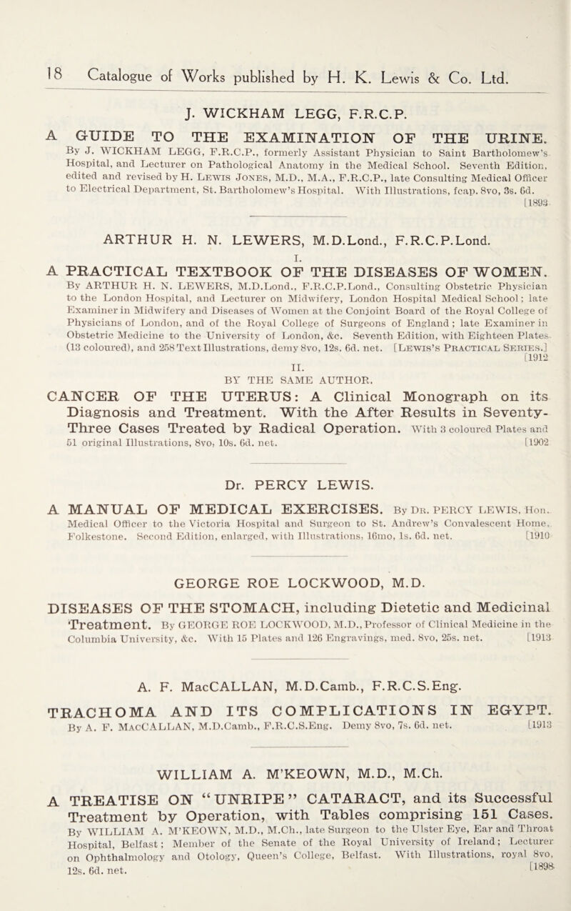 J. WICKHAM LEGG, F.R.C.P. A GUIDE TO THE EXAMINATION OP THE URINE. By J. WICKHAM LEGG, F.R.C.P., formerly Assistant Physician to Saint Bartholomew’s Hospital, and Lecturer on Pathological Anatomy in the Medical School. Seventh Edition, edited and revised by H. Lewis Jones, M.D., M.A., F.R.C.P., late Consulting Medical Officer to Electrical Department, St. Bartholomew’s Hospital. With Illustrations, fcap. Svo, 3s. 6d. [1893 ARTHUR H. N. LEWERS, M.D.Lond., F.R.C.P.Lond. i. A PRACTICAL TEXTBOOK OF THE DISEASES OF WOMEN, By ARTHUR H. N. LEWERS, M.D.Lond., F.R.C.P.Lond., Consulting Obstetric Physician to the London Hospital, and Lecturer on Midwifery, London Hospital Medical School; late Examiner in Midwifery and Diseases of Women at the Conjoint Board of the Royal College of Physicians of London, and of the Royal College of Surgeons of England ; late Examiner in Obstetric Medicine to the University of London, &c. Seventh Edition, with Eighteen Plates (13 coloured), and 258 Text Illustrations, demy Svo, 12s. 6d. net. [Lewis’s Practical Series.] [1912 II. BY THE SAME AUTHOR. CANCER OF THE UTERUS: A Clinical Monograph on its Diagnosis and Treatment. With the After Results in Seventy- Three Cases Treated by Radical Operation, with 3 coloured Plates and 51 original Illustrations, 8vo, 10s. 6d. net. [1902 Dr. PERCY LEWIS. A MANUAL OF MEDICAL EXERCISES. By Dr. Percy lewis, Hon. Medical Officer to the Victoria Hospital and Surgeon to St. Andrew’s Convalescent Home, Folkestone. Second Edition, enlarged, with Illustrations, 16mo, Is. 6d. net. [1910 GEORGE ROE LOCKWOOD, M.D. DISEASES OF THE STOMACH, including Dietetic and Medicinal Treatment. By GEORGE ROE LOCKWOOD, M.D., Professor of Clinical Medicine in the Columbia University, &c. With 15 Plates and 126 Engravings, med. Svo, 25s. net. [1913 A. F. MacCALLAN, M.D.Camb., F.R.C.S.Eng. TRACHOMA AND ITS COMPLICATIONS IN EGYPT. By A. F. MacCALLAN, M.D.Camb., F.R.C.S.Eng. Demy Svo, 7s. 6d. net. [1913 WILLIAM A. M’KEOWN, M.D., M.Ch. A TREATISE ON “ UNRIPE” CATARACT, and its Successful Treatment by Operation, with Tables comprising 151 Cases. By WILLIAM A. M’KEOWN, M.D., M.Ch., late Surgeon to the Ulster Eye, Ear and Throat Hospital, Belfast; Member of the Senate of the Royal University of Ireland; Lecturer on Ophthalmology and Otology, Queen’s College, Belfast. With Illustrations, royal 8vo, 12s. 6d. net. [189&