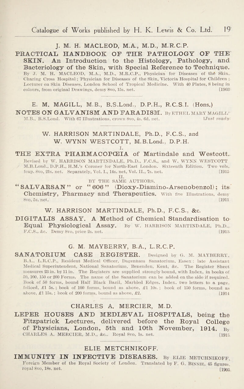 J. M. H. MACLEOD, M.A., M.D., M.R.C.P. PRACTICAL HANDBOOK OP THE PATHOLOGY OF THE SKIN. An Introduction to the Histology, Pathology, and Bacteriology of the Skin, with Special Reference to Technique. By J. M. H. MACLEOD, M.A., M.D., M.R.C.P., Physician for Diseases of th6 Skin,. Charing Cross Hospital; Physician for Diseases of the Skin, Victoria Hospital for Children ; Lecturer on Skin Diseases, London School of Tropical Medicine. With 40 Plates, 8 being in colours, from original Drawings, demy 8vo, 15s. net. [1903 E. M. MAGILL, M.B., B.S.Lond., D.P.H., R.C.S.I. (Hons.) NOTES ON GALVANISM AND FARADISM. By ETHEL MARY MAGILL’ M.B., B.S.Lond. With 67 Illustrations, crown 8vo, 4s. 6d. net. 1 Just ready W. HARRISON MARTINDALE, Ph.D., F.C.S., and W. WYNN WESTCOTT, M.B.Lond., D.P.H. I. THE EXTRA PHARMACOPOEIA of Martindale and Westcott. Revised by W. HARRISON MARTINDALE, Ph.D., F.C.S., and W. WYNN WESTCOTT M.B.Lond., D.P.H., H.M.’s Coroner for North-East London. Sixteenth Edition. Two vols, fcap. 8vo, 21s. net. Separately, Vol. I., 14s. net, Vol. II., 7s. net. [1915 II. BY THE SAME AUTHORS. “ SALYARSAN” or “606” (Dioxy-Diamino-Arsenobenzol); its Chemistry, Pharmacy and Therapeutics. With five Illustrations, demy 8vo, 5s. nel. _ [1911 W. HARRISON MARTINDALE, Ph.D., F.C.S., &c. DIGITALIS ASSAY. A Method of Chemical Standardisation to Equal Physiological Assay. By w. harrison martindale, Ph.D., F.C.S., Ac. Demy 8vo, price 2s. net. [1913. G, M. MAYBERRY, B.A., L.R.C.P. SANATORIUM CASE REGISTER. Designed by G. M. MAYBERRY,. B.A., L.R.C.P., Resident Medical Officer, Dagenham Sanatorium, Essex : late Assistant Medical Superintendent, National Sanatorium, Benenden, Kent, &c. The Register Sheet measures 23 in. by 11 in. The Registers are supplied strongly bound, with Index, in books of 50, 100, 150 or 200 Forms. The name of the Sanatorium can be added on the side if required. Book of 50 forms, bound Half Black Bazil, Marbled Edges. Index, two letters to a page, folioed, £1 5s. ; book of 100 forms, bound as above, £1 10s. ; book of 150 forms, bound as above, £1 15s. ; book of 200 forms, bound as above, £2. [1914 CHARLES A. MERCIER, M.D. LEPER HOUSES AND MEDIAEVAL HOSPITALS, being the Fitzpatrick Lectures, delivered before the Royal College of Physicians, London, 5th and 10th November, 1914. By CHARLES A. MERCIER, M.D., &c.. Royal 8vo, Is. net. [1915 ELIE METCHNIKOFF. IMMUNITY IN INFECTIVE DISEASES. By elie metchnikoff, Foreign Member of the Royal Society of London. Translated by F. G. Binnie, 45 figures, royal 8vo, 18s. net. [1905 I