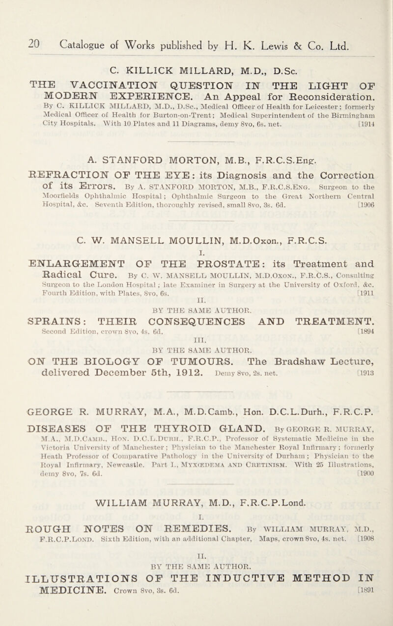 C. KILLICK MILLARD, M.D., D.Sc. THE VACCINATION QUESTION IN THE LIGHT OF MODEM EXPEDIENCE. An Appeal for Reconsideration. By C. KILLICK MILLARD, M.D., D.Sc., Medical Officer of Health for Leicester ; formerly Medical Officer of Health for Burton-on-Trent; Medical Superintendent of the Birmingham City Hospitals. With 10 Plates and 11 Diagrams, demy 8vo, 6s. net. [1914 A. STANFORD MORTON, M.B., F.R.C.S.En£. REFRACTION OF THE EYE : its Diagnosis and the Correction of its Errors. By a. Stanford morton, m.b., f.r.c.s.eng. surgeon to the Moorflelds Ophthalmic Hospital; Ophthalmic Surgeon to the Great Northern Central Hospital, &c. Seventh Edition, thoroughly revised, small 8vo, 8s. 6d. [1906 C. W. MANSELL MOULLIN, M.D.Oxon., F.R.C.S. I. ENLARGEMENT OF THE PROSTATE: its Treatment and Radical Cure. By C. AV. MANSELL MOULLIN, M.D.Oxon., F.R.C.S., Consulting Surgeon to the London Hospital; late Examiner in Surgery at the University of Oxford, &c. Fourth Edition, with Plates, 8vo, 6s. [1911 II. BY THE SAME AUTHOR. SPRAINS: THEIR CONSEQUENCES AND TREATMENT. Second Edition, crown 8vo, 4s. 6d. [1894 III. BY THE SAME AUTHOR. ON THE BIOLOGY OF TUMOURS. The Bradshaw Lecture, delivered December 5th, 1912. Demy 8vo, 2s. net. [1913 GEORGE R. MURRAY, M.A., M.D.Camb., Hon. D.C.L.Durh., F.R.C.P. DISEASES OF THE THYROID GLAND. By george r. Murray, ALA., M.D.Camb., Hon. D.C.L.Durh., F.R.C.P., Professor of Systematic Aledicine in the Victoria University of Manchester; Physician to the Manchester Royal Infirmary; formerly Heath Professor of Comparative Pathology in the University of Durham; Physician to the Royal Infirmary, Newcastle. Part I., Myxcedema and Cretinism. With 25 Illustrations, demy 8vo, 7s. 6d. [1900 WILLIAM MURRAY, M.D., F.R.C.P.Lond. I. ROUGH NOTES ON REMEDIES. By avilliam Murray, m.d., F.R.C.P.Lond. Sixth Edition, with an additional Chapter, Alaps, crown 8vo, 4s. net. [1908 II. BY THE SAAIE AUTHOR. ILLUSTRATIONS OF THE INDUCTIVE METHOD IN MEDICINE. Crown 8vo, 3s. 6d. [1891