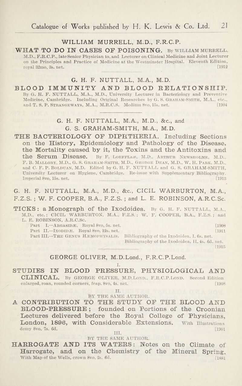 WILLIAM MURRELL, M.D., F.R.C.P. WHAT TO DO OT OASES OF POISONING. By william murrell, M.D., F.R.C.P., late Senior Physician to, and Lecturer on Clinical Medicine and Joint Lecturer on the Principles and Practice of Medicine at the Westminster Hospital. Eleventh Edition, royal 32mo, 3s. net. [1912 G. H. F. NUTTALL, M.A., M.D. BLOOD IMMUNITY AND BLOOD RELATIONSHIP. By G. H. F. NUTTALL, M.A., M.D., University Lecturer in Bacteriology and Preventive Medicine, Cambridge. Including Original Researches by G. S. Graham-Smith, M.A., etc., and T. S. P. Strangeways, M.A., M.R.C.S. Medium 8vo, 15s. net. [1904 G. H. F. NUTTALL, M.A., M.D., &c., and G. S. GRAHAM-SMITH, M.A., M.D. THE BACTERIOLOGY OF DIPHTHERIA. Including Sections on the History, Epidemiology and Pathology of the Disease, the Mortality caused by it, the Toxins and the Antitoxins and the Serum Disease. By F. LoEFFLjiR, M.D., Arthur Newsholme, M.D.. F. B. Maeeory, M.D., G. S. Graham-Smith, M.D., George Dean, M.D., W. H. Park, M.D., and C. F. P. Bolduan, M.D. Edited by G. H. F. NUTTALL and G. S. GRAHAM-SMITH, University Lecturer on Hygiene, Cambridge. Re-issue with Supplementary Bibliography. Imperial 8vo, 15s. net. _ [1913 G. H. F. NUTTALL, M.A., M.D., &c., CICIL WARBURTON, M.A., F.Z.S. ; W. F. COOPER, B.A., F.Z.S. ; and L. E. ROBINSON, A.R.C.Sc. TICKS : a Monograph of the Ixodoidea. By g. h. f. nuttall, M,D., etc.; CICIL WARBURTON, M.A., F.Z.S.; W. F. COOPER, B.A., F.Z.S. L. E. ROBINSON, A.R.C.Sc. Part I.—Argasid^. Royal 8vo, 5s. net. Part II.—IxoDEDiE. Royal 8vo, 12s. net. Part III.—The Genus Hjemophyralis. Bibliography of the Ixodoidea, I, 6s. net. Bibliography of the Ixodoidea, II, 4s. 6d. M.A., ; and [1908 [1911 , net. 1915 GEORGE OLIVER, M.D.Lond., F.R.C.P.Lond. i. STUDIES IN BLOOD PRESSURE, PHYSIOLOGICAL AND CLINICAL. By GEORGE OLIVER, M.D.Lond., F.R.C.P.Lond. Second Edition enlarged, roan, rounded corners, fcap. 8vo, 4s. net. [1908 II. BY THE SAME AUTHOR. A CONTRIBUTION TO THE STUDY OF THE BLOOD AND BLOOD-PRESSURE ; founded on Portions of the Croonian Lectures delivered before the Royal College of Physicians, London, 1898, with Considerable Extensions, with illustrations demy 8vo, 7s. 6d. [1901 III. BY THE SAME AUTHOR. HARROGATE AND ITS WATERS: Notes on the Climate of Harrogate, and on the Chemistry of the Mineral Spring. With Map of the Wells, crown 8vo, 2s. 6d. [1881