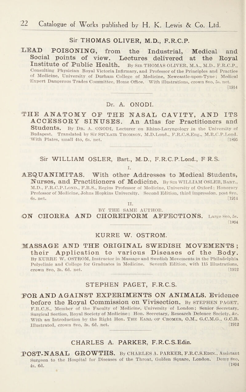 Sir THOMAS OLIVER, M.D., F.R.C.P. LEAD POISONING, from the Industrial, Medical and Social points of view. Lectures delivered at the Royal Institute of Public Health. By sm thomas Oliver, m.a., m.d., f.r.c.p., Consulting Physician Royal Victoria Infirmary, and Professor of the Principles and Practice of Medicine, University of Durham College of Medicine, Newcastle-upon-Tyne; Medical Expert Dangerous Trades Committee, Home Office. With illustrations, crown 8vo, 5s. net. [1914 Dr. A. ONODI. THE ANATOMY OF THE NASAL CAVITY, AND ITS ACCESSORY SINUSES. An Atlas for Practitioners and Students. By Dr. A. ONODI, Lecturer on Rhino-Laryngology in the University of Budapest. Translated by Sir StClair Thomson, M.D.Lond., F.R.C.S.Eng., M.R.C.P.Lond. 'With Plates, small 4to, 6s. net. . [1895 Sir WILLIAM OSLER, Bart., M.D., F.R.C.P.Lond., F R.S. I. AEQUANIMITAS. With other Addresses to Medical Students, Nurses, and Practitioners of Medicine. By sir william osler, bart., M.D., F.R.C.P.Lond., F.R.S., Regius Professor of Medicine, University of Oxford; Honorary Professor of Medicine, Johns Hopkins University. Second Edition, third impression, post Svo, 6s. net. [1914 II. BY THE SAME AUTHOR. ON CHOREA AND CHOREIFORM AFFECTIONS. Large 8Vo, 5s. [1894 KURRE W. OSTROM. MASSAGE AND THE ORIGINAL SWEDISH MOVEMENTS ; their Application to various Diseases of the Body. By KURRE W. OSTROM, Instructor in Massage and Swedish Movements in the Philadelphia Polyclinic and College for Graduates in Medicine. Seventh Edition, with 115 Illustrations, crown 8vo, 3s. 6d. net. [1912 STEPHEN PAGET, F.R.C.S. FOR AND AGAINST EXPERIMENTS ON ANIMALS. Evidence before the Royal Commission on Vivisection. By Stephen paget, F.R.C.S., Member of the Faculty of Medicine, University of London; Senior Secretary, Surgical Section, Royal Society of Medicine; Hon. Secretary, Research Defence Society,.&c. With an Introduction by the Right Hon. The Earl of Cromer, O.M., G.C.M.G,, G.C.B. Illustrated, crown 8vo, 3s. 6d. net. ! 1912 CHARLES A. PARKER, F.R.C.S.Edin. POST-NASAL GROWTHS. By Charles a. parker, f.r.c.s.edin., Assistant Surgeon to the Hospital for Diseases of the Throat, Golden Square, London. Demy Svo, 4s. 6d. 11894