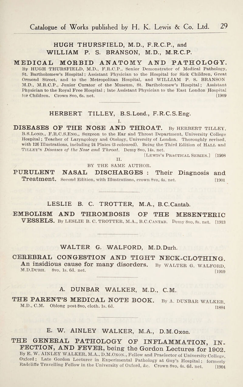 HUGH THURSFIELD, M.D., F.R.C.P., and WILLIAM P. S. BRANSON, M.D., M.R.C.P. MEDICAL MORBID ANATOMY AND PATHOLOGY. By HUGH THURSFIELD, M.D., F.R.C.P., Senior Demonstrator of Medical Pathology, St. Bartholomew’s Hospital; Assistant Physician to the Hospital for Sick Children, Great Ormond Street, and to the Metropolitan Hospital, and WILLIAM P. S. BRANSON M.D., M.R.C.P., Junior Curator of the Museum, St. Bartholomew’s Hospital; Assistant Physician to the Royal Free Hospital ; late Assistant Physician to the East London Hospital for Children. Crown 8vo, 6s. net. [1909 HERBERT TILLEY, B.S.Lond., F.R.C.S.Eng-. I. DISEASES OF THE NOSE AND THROAT. By Herbert tilley, B.S.Lond., F.R.C.S.Eng., Surgeon to the Ear and Throat Department, University College Hospital; Teacher of Laryngology and Otology, University of London. Thoroughly revised, with 126 Illustrations, including 24 Plates (3 coloured). Being the Third Edition of Hall and Tilley’s Diseases of the Nose and Throat. Demy 8vo, 14s. net. [Lewis’s Practical Series.] [1908 II. BY THE SAME AUTHOR. PURULENT NASAL DISCHARGES : Their Diagnosis and Treatment. Second Edition, with Illustrations, crown 8vo, 4s. net. [1901 LESLIE B. C. TROTTER, M.A., B.C.Cantab. EMBOLISM AND THROMBOSIS OP THE MESENTERIC VESSELS. By LESLIE B. C. TROTTER, M.A., B.C.Cantab. Demy 8vo, 8s. net. T1913 WALTER G. WALFORD, M.D.Durh. CEREBRAL CONGESTION AND TIGHT NECK-CLOTHING. An insidious cause for many disorders. By Walter g. walford, M.D.Durh. 8vo, Is. 6d. net. TiQin A. DUNBAR WALKER, M.D., C.M. THE PARENT’S MEDICAL NOTE BOOK. M.D., C.M. Oblong post 8vo, cloth. Is. 6d. By A. DUNBAR WALKER, 11884 E. W. AINLEY WALKER, M.A., D.M.Oxon. THE GENERAL PATHOLOGY OF INFLAMMATION, IN¬ FECTION, AND FEVER, being the Gordon Lectures for 1902. By E. W. AINLEY WALKER, M.A., D.M.Oxon., Fellow and Praelector of University College, Oxford ; Late Gordon Lecturer in Experimental Pathology at Guy’s Hospital; formerly Radcliffe Travelling Fellow in the University of Oxford, &c. Crown 8vo, 4s. 6d. net. [1904