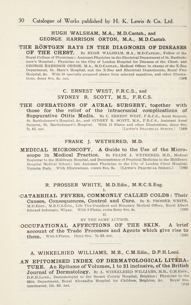 HUGH WALSHAM, M.A., M.D.Cantab., and GEORGE HARRISON ORTON, M.A., M.D.Cantab. THE EONTGEN RAYS IN THE DIAGNOSIS OF DISEASES OF THE CHEST. By HUGH WALSHAM, M.A., M.D.Cantab., Fellow of the Royal College of Physicians ; Assistant Physician in the Electrical Department of St. Bartholo¬ mew’s Hospital; Physician to the City of London Hospital for Diseases of the Chest, and GEORGE HARRISON ORTON, M.A., M.D.Cantab., Medical Officer in charge of the X-Ray Department, St. Mary’s Hospital, and the X-Ray and Electrical Departments, Royal Free Hospital, &c. With 18 specially prepared plates from selected negatives, and other Illustra¬ tions, demy 8vo, 6s. net, [190C C. ERNEST WEST, F.R.C.S., and SYDNEY R. SCOTT, M.S., F.R.C.S. THE OPERATIONS OF AURAL SURGERY, together with those for the relief of the intracranial complications of Suppurative Otitis Media. By C. ERNEST WEST, F.R.C.S., Aural Surgeon, St. Bartholomew’s Hospital, &c., and SYDNEY R. SCOTT, M.S., F.R.C.S., Assistant Aural Surgeon, St. Bartholomew’s Hospital. With 15 Plates and other Illustrations, demy 8vo, 7s. 6d. net. [Lewis’s Practical Series.] [1909 FRANK J. WETHERED, M.D. MEDICAL MICROSCOPY. A Guide to the Use of the Micro¬ scope in Medical Practice. By frank j. wethered, m.d., Medical Registrar to the Middlesex Hospital, and Demonstrator of Practical Medicine in the Middlesex Hospital Medical School; late Assistant Physician to the City of London Chest Hospital, Victoria Park. With Illustrations, crown 8vo, 9s. [Lewis’s Practical Series.] [1892 R. PROSSER WHITE, M.D.Edin., M.R.C.S.Eng;. I. <CATARRHAL FEVERS, COMMONLY CALLED COLDS : Their Causes, Consequences, Control and Cure. By r. prosser white, M.D.Edin., M.R.C.S.Eng., Life Vice-President and Honorary Medical Officer, Royal Albert Edward Infirmary, Wigan. With 8 Plates, extra demy 8vo, 4s. [1902 II. BY THE SAME AUTHOR. OCCUPATIONAL AFFECTIONS OF THE SKIN. A brief account of the Trade Processes and Agents which give rise to them. With 8 Plates. Demy 8vo. 7s.6d.net. [1915 A. WINKELRIED WILLIAMS, M.B., C.M.Edin., D.P.H.Lond. AN EPITOMISED INDEX OF DERMATOLOGICAL LITERA¬ TURE. An Epitome of Volumes, 1 to 21 inclusive, of the British Journal of Dermatology. By a. winkelried williams, m.b., c.m.edin., D.P.H.Lond., Dermatologist to the Sussex County Hospital, Brighton ; Physician to the Skin Department, Royal Alexandra Hospital for Children, Brighton, &c. Royal 8vo. interleaved, 12s. 6d. net. !L10