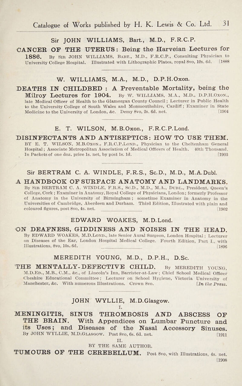 Sir JOHN WILLIAMS, Bart., M.D., F.R.C.P. CANCER OP THE UTERUS: Being the Harveian Lectures for 1886. By Sib JOHN WILLIAMS, Bart., M.D., F.R.C.P., Consulting Physician to University College Hospital. Illustrated with Lithographic Plates, royal 8vo, 10s. 6d. [1888 W. WILLIAMS, M.A., M.D., D.P.H.Oxon. DEATHS IN CHILDBED : A Preventable Mortality, being the Milroy Lectures for 1904. By w. williams, m.a., m.d., d.p.h.oxon., late Medical Officer of Health to the Glamorgan County Council; Lecturer in Public Health to the University College of South Wales and Monmouthshire, Cardiff; Examiner in State Medicine to the University of London, &c. Demy 8vo, 2s. 6d. net. (1904 E. T. WILSON, M.B.Oxon., F. R.C. P. Lond. DISINFECTANTS AND ANTISEPTICS: HOW TO USE THEM. BY E. T. WILSON, M.B.Oxon., F.R.C.P.Lond., Physician to the Cheltenham General Hospital; Associate Metropolitan Association of Medical Officers of Health. 40th Thousand. In Packets of one doz. price Is. net, by post Is. Id. [1903 Sir BERTRAM C. A. WINDLE, F.R.S., Sc.D., M.D., M.A.Dubl. A HANDBOOK OF SURFACE ANATOMY AND LANDMARKS. By Sir BERTRAM C. A. WINDLE, F.R.S., Sc.D., M.D., M.A., Dubl., President, Queen’s College, Cork ; Examiner in Anatomy, Royal College of Physicians, London; formerly Professor of Anatomy in the University of Birmingham ; sometime Examiner in Anatomy in the Universities of Cambridge, Aberdeen and Durham. Third Edition, Illustrated with plain and coloured figures, post 8vo, 4s. net._ [1902 EDWARD WOAKES, M.D. Lond. ON DEAFNESS, GIDDINESS AND NOISES IN THE HEAD. By EDWARD WOAKES, M.D.Lond., late Senior Aural Surgeon, London Hospital; Lecturer on Diseases of the Ear, London Hospital Medical College. Fourth Edition, Part I., with Illustrations, 8vo, 10s. 6d. _ [1896 MEREDITH YOUNG, M.D., D.P.H., D.Sc. THE MENTALLY-DEFECTIVE CHILD. By MEREDITH YOUNG, M.D.Ed., M.B., C.M., &c., of Lincoln’s inn, Barrister-at-Law ; Chief School Medical Officer Cheshire Educational Committee; Lecturer on School Hygiene, Victoria University of Manchester, &c. With numerous Illustrations. Crown 8vo. [In the Press. JOHN WYLLIE, M.D.Glasgow. i. MENINGITIS, SINUS THROMBOSIS AND ABSCESS OF THE BRAIN. With Appendices on Lumbar Puncture and its Uses; and Diseases of the Nasal Accessory Sinuses. By JOHN WYLLIE, M.D.Glasgow. Post 8vo, 6s. 6d. net. [1911 II. BY THE SAME AUTHOR. TUMOURS OF THE CEREBELLUM. Post 8vo, with Illustrations, 4s. net. [1908