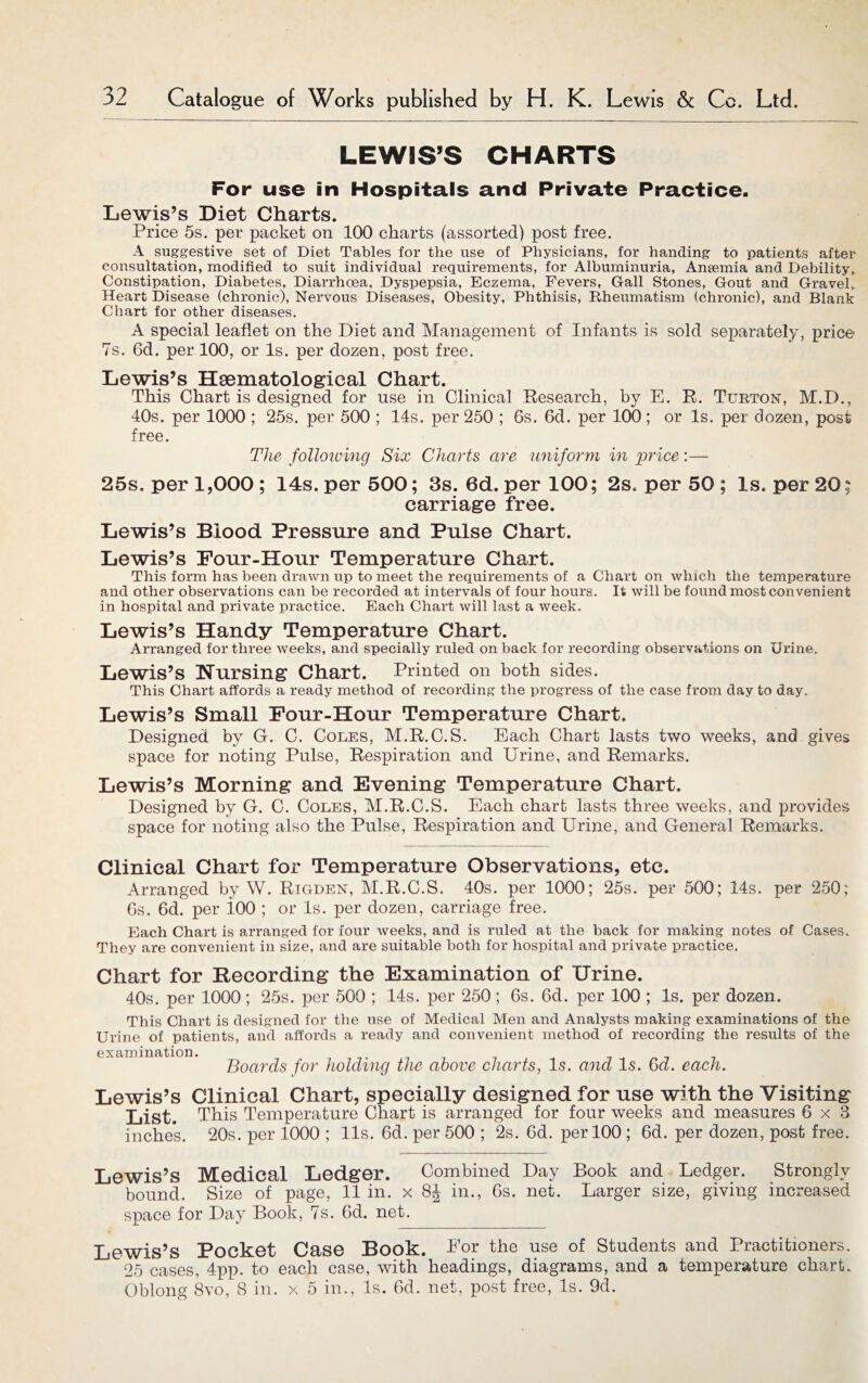 LEWIS’S CHARTS For use in Hospitals and Private Practice. Lewis’s Diet Charts. Price 5s. per packet on 100 charts (assorted) post free. A suggestive set of Diet Tables for the use of Physicians, for handing to patients after consultation, modified to suit individual requirements, for Albuminuria, Anaemia and Debility, Constipation, Diabetes, Diarrhoea, Dyspepsia, Eczema, Fevers, Gall Stones, Gout and Gravel, Heart Disease (chronic), Nervous Diseases, Obesity, Phthisis, Rheumatism (chronic), and Blank Chart for other diseases. A special leaflet on the Diet and Management of Infants is sold separately, price 7s. 6d. per 100, or Is. per dozen, post free. Lewis’s Haematological Chart. This Chart is designed for use in Clinical Research, by E. R. Turton, M.D., 40s. per 1000 ; 25s. per 500 ; 14s. per 250 ; 6s. 6d. per 100; or Is. per dozen, post free. The following Six Charts are uniform in 'price:— 25s. per 1,000 ; 14s. per 500; 3s. 6d. per 100; 2s, per 50 ; Is. per 20; carriage free. Lewis’s Blood Pressure and Pulse Chart. Lewis’s Four-Hour Temperature Chart. This form has been drawn up to meet the requirements of a Chart on which the temperature and other observations can be recorded at intervals of four hours. It will be found most convenient in hospital and private practice. Each Chart will last a week. Lewis’s Handy Temperature Chart. Arranged for three weeks, and specially ruled on back for recording observations on Urine. Lewis’s Nursing chart. Printed on both sides. This Chart affords a ready method of recording the progress of the case from day to day. Lewis’s Small Four-Hour Temperature Chart. Designed by G. C. Coles, M.R.C.S. Each Chart lasts two weeks, and gives space for noting Pulse, Respiration and Urine, and Remarks. Lewis’s Morning and Evening Temperature Chart. Designed by G. C. Coles, M.R.C.S. Each chart lasts three weeks, and provides space for noting also the Pulse, Respiration and Urine, and General Remarks. Clinical Chart for Temperature Observations, etc. Arranged by W. Rigden, M.R.C.S. 40s. per 1000; 25s. per 500; 14s. per 250; 6s. 6d. per 100 ; or Is. per dozen, carriage free. Each Chart is arranged for four weeks, and is ruled at the back for making notes of Cases. They are convenient in size, and are suitable both for hospital and private practice. Chart for Recording the Examination of Urine. 40s. per 1000; 25s. per 500 ; 14s. per 250; 6s. 6d. per 100 ; Is. per dozen. This Chart is designed for the use of Medical Men and Analysts making examinations of the Urine of patients, and affords a ready and convenient method of recording the results of the examination. Boards for holding the above charts, Is. and Is. 6a. each. Lewis’s Clinical Chart, specially designed for use with the Visiting List. This Temperature Chart is arranged for four weeks and measures 6x3 inches. 20s. per 1000 ; 11s. 6d. per 500 ; 2s. 6d. per 100 ; 6d. per dozen, post free. Lewis’s Medical Ledger. Combined Day Book and Ledger. Strongly bound. Size of page, 11 in. x 8J in., 6s. net. Larger size, giving increased space for Day Book, 7s. 6d. net. Lewis’s Pocket Case Book. Lor the use of Students and Practitioners. 25 cases, 4pp. to each case, with headings, diagrams, and a temperature chart. Oblong 8vo, 8 in. x 5 in., Is. 6d. net, post free, Is. 9d.