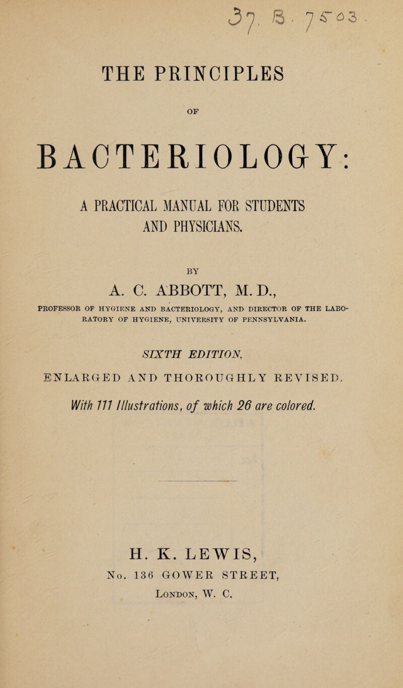 <37. © • 74-03 THE PRINCIPLES OF BACTERIOLOGY: A PRACTICAL MANUAL FOR STUDENTS AND PHYSICIANS. BY A. C. ABBOTT, M. D„ PROFESSOR OF HYGIENE AND BACTERIOLOGY, AND DIRECTOR OF THE LABO= RATORY OF HYGIENE, UNIVERSITY OF PENNSYLVANIA. SIXTH EDITION, ENLARGED AND THOROUGHLY REVISED. With 111 Illustrations, of which 26 are colored. H. K. LEWIS, No. 136 GOWER STREET, London, W. C.