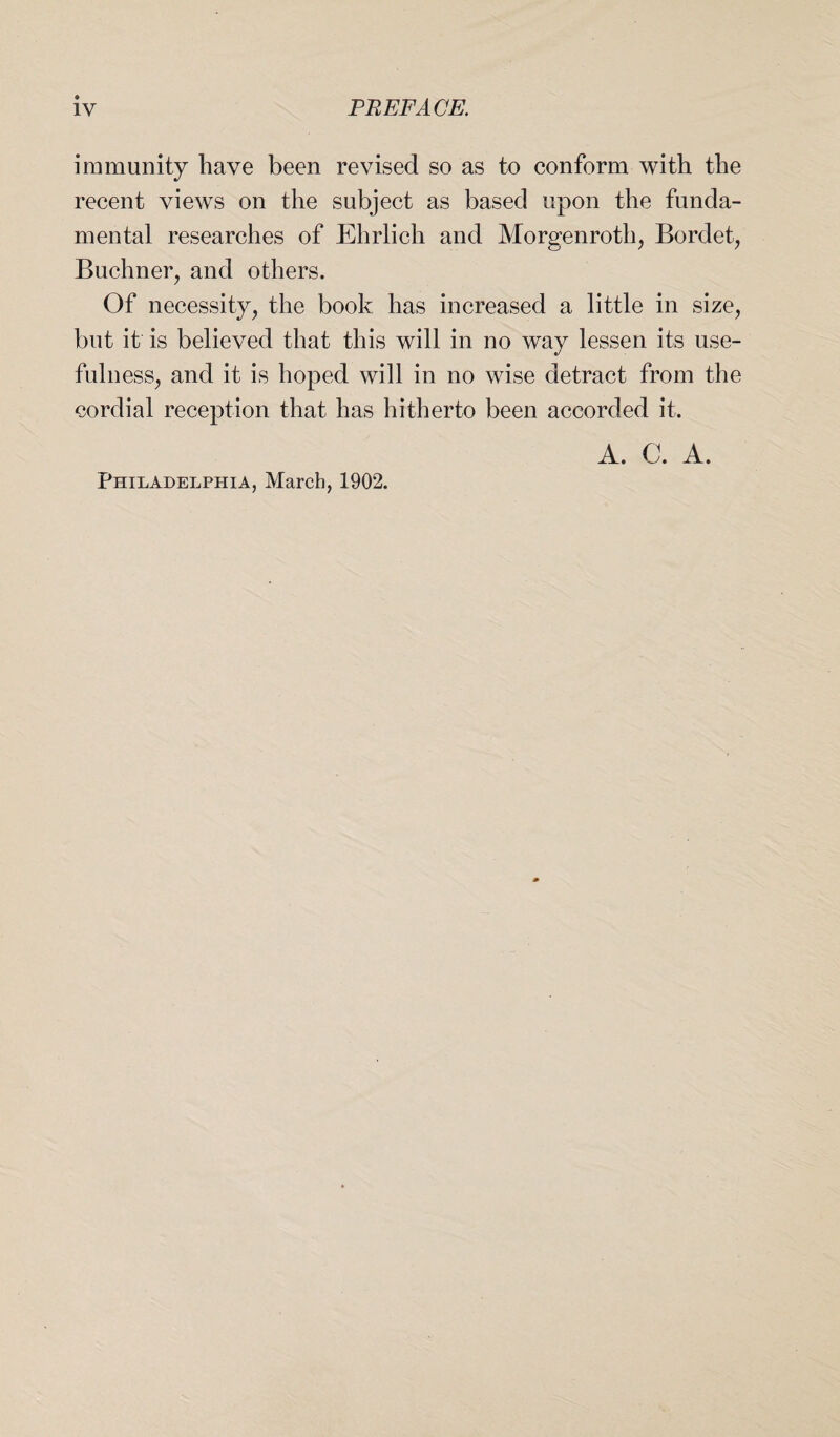 immunity have been revised so as to conform with the recent views on the subject as based upon the funda¬ mental researches of Ehrlich and Morgenroth, Bordet, Buchner, and others. Of necessity, the book has increased a little in size, but it is believed that this will in no way lessen its use¬ fulness, and it is hoped will in no wise detract from the cordial reception that has hitherto been accorded it. A. C. A.