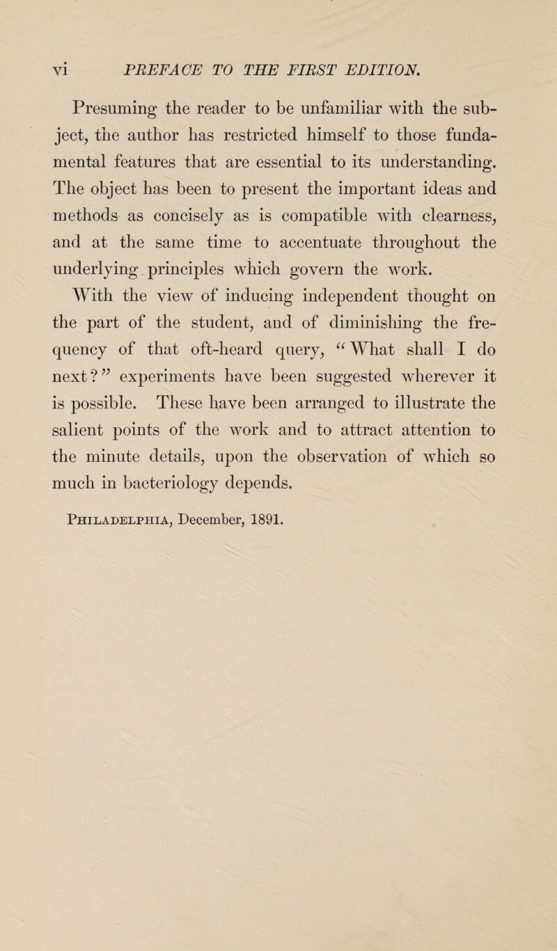 Presuming the reader to be unfamiliar with the sub¬ ject, the author has restricted himself to those funda¬ mental features that are essential to its understanding. The object has been to present the important ideas and methods as concisely as is compatible with clearness, and at the same time to accentuate throughout the underlying. principles which govern the work. With the view of inducing independent thought on the part of the student, and of diminishing the fre¬ quency of that oft-heard query, u What shall I do next?” experiments have been suggested wherever it is possible. These have been arranged to illustrate the salient points of the work and to attract attention to the minute details, upon the observation of which so much in bacteriology depends. Philadelphia, December, 1891.