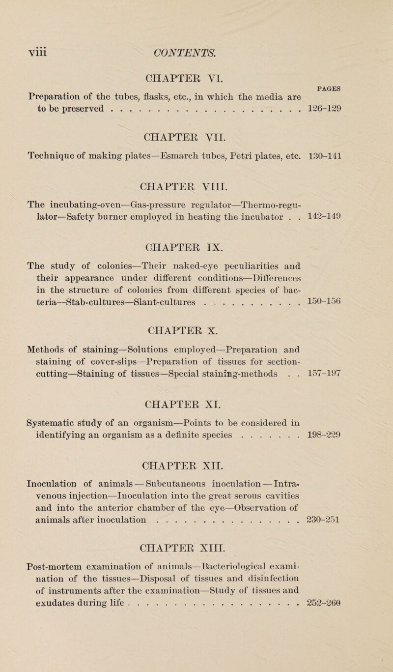 CHAPTER YI. Preparation of the tubes, flasks, etc., in which the media are to be preserved. CHAPTER VII. Technique of making plates—Esmarch tubes, Petri plates, etc. CHAPTER VIII. The incubating-oven—Gas-pressure regulator—Tliermo-regu- lator—Safety burner employed in heating the incubator . . CHAPTER IX. The study of colonies—Their naked-eye peculiarities and their appearance under different conditions—Differences in the structure of colonies from diflerent species of bac¬ teria—Stab-cultures—Slant-cultures .. CHAPTER X. Methods of staining—Solutions employed—Preparation and staining of cover-slips—Preparation of tissues for section- cutting—Staining of tissues—Special staining-methods . . CHAPTER XI. Systematic study of an organism—Points to be considered in identifying an organism as a definite species. CHAPTER XII. Inoculation of animals — Subcutaneous inoculation — Intra» venous injection—Inoculation into the great serous cavities and into the anterior chamber of the eye—Observation of animals after inoculation. CHAPTER XIII. Post-mortem examination of animals—Bacteriological exami¬ nation of the tissues—Disposal of tissues and disinfection of instruments after the examination—Study of tissues and exudates during life. PAGES 126-129 130-141 142-149 150-156 157-197 198-229 230-251 252-260