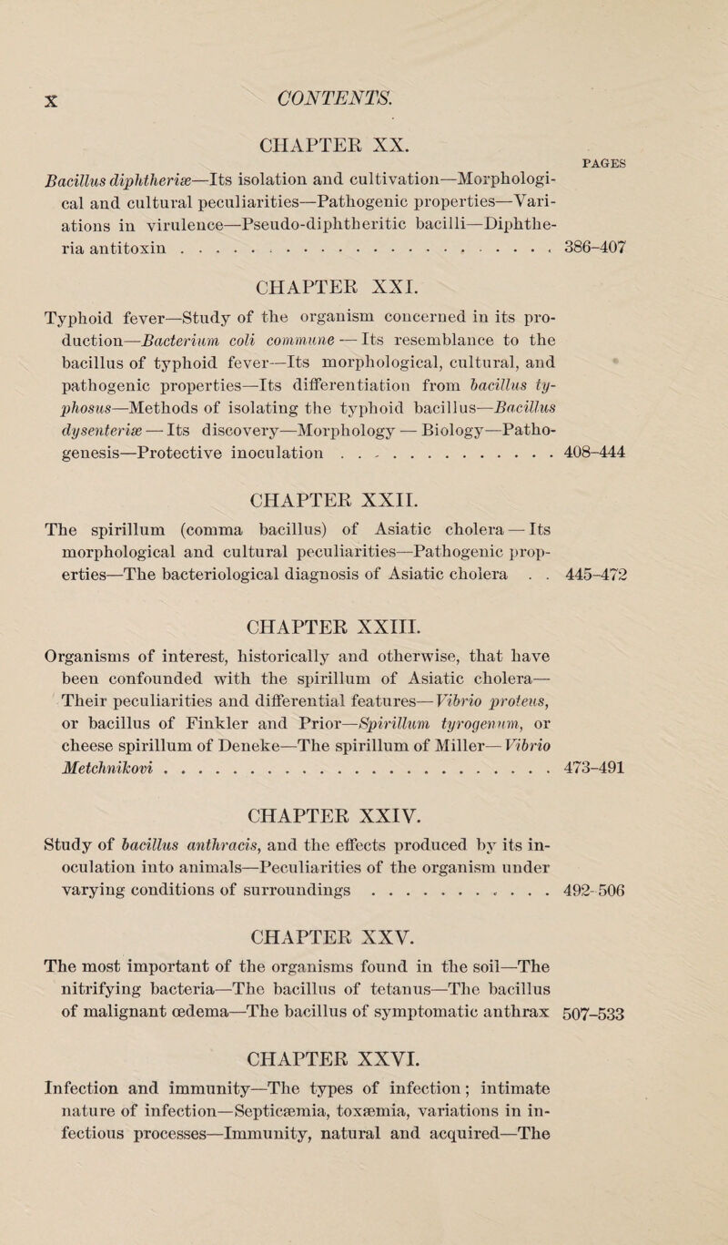 CHAPTER XX. Bacillus diphtherias—Its isolation and cultivation—Morphologi¬ cal and cultural peculiarities—Pathogenic properties—Vari¬ ations in virulence—Pseudo-diphtheritic bacilli—Diphthe¬ ria antitoxin.... CHAPTER XXI. Typhoid fever—Study of the organism concerned in its pro¬ duction—Bacterium coli commune — Its resemblance to the bacillus of typhoid fever—Its morphological, cultural, and pathogenic properties—Its differentiation from bacillus ty¬ phosus—-Methods of isolating the typhoid bacillus—Bacillus dysenterise — Its discovery—Morphology — Biology—Patho¬ genesis—Protective inoculation. CHAPTER XXII. The spirillum (comma bacillus) of Asiatic cholera — Its morphological and cultural peculiarities—Pathogenic prop¬ erties—The bacteriological diagnosis of Asiatic cholera . . CHAPTER XXIII. Organisms of interest, historically and otherwise, that have been confounded with the spirillum of Asiatic cholera— Their peculiarities and differential features—Vibrio proteus, or bacillus of Finkler and Prior—Spirillum tyrogenum, or cheese spirillum of Deneke—The spirillum of Miller— Vibrio Metchnihovi. CHAPTER XXIV. Study of bacillus anthracis, and the effects produced by its in¬ oculation into animals—Peculiarities of the organism under varying conditions of surroundings.. . . . CHAPTER XXV. The most important of the organisms found in the soil—The nitrifying bacteria—The bacillus of tetanus—The bacillus of malignant oedema—The bacillus of symptomatic anthrax CHAPTER XXVI. Infection and immunity—The types of infection; intimate nature of infection—Septicaemia, toxfemia, variations in in¬ fectious processes—Immunity, natural and acquired—The PAGES 386-407 408-444 445-472 473-491 492-506 507-533