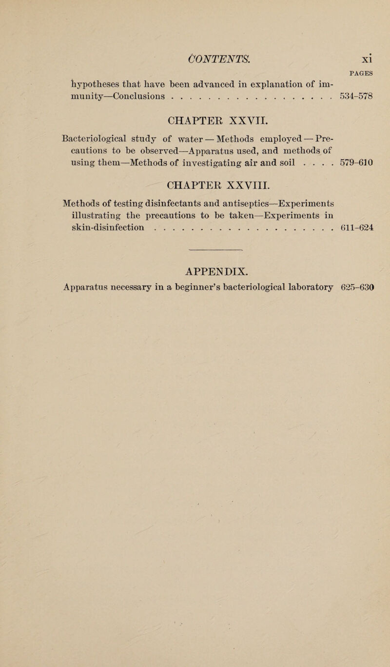 hypotheses that have been advanced in explanation of im¬ munity—Conclusions... CHAPTER XXVII. Bacteriological study of water — Methods employed — Pre¬ cautions to be observed—Apparatus used, and methods of using them—Methods of investigating air and soil . . . . CHAPTER XXVIII. Methods of testing disinfectants and antiseptics—Experiments illustrating the precautions to be taken—Experiments in skin-disinfection. PAGES 534-578 579-610 611-624 APPENDIX. Apparatus necessary in a beginner’s bacteriological laboratory 625-630