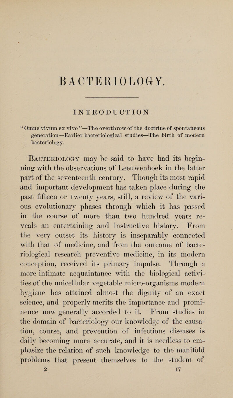BACTERIOLOGY. INTRODUCTION. “ Omne vivum ex vivo ”—The overthrow of the doctrine of spontaneous generation—Earlier bacteriological studies—The birth of modern bacteriology. Bacteriology may be said to have had its begin¬ ning with the observations of Leeuwenhoek in the latter part of the seventeenth century. Though its most rapid and important development has taken place during the past fifteen or twenty years, still, a review of the vari¬ ous evolutionary phases through which it has passed in the course of more than two hundred years re¬ veals an entertaining and instructive history. From the very outset its history is inseparably connected with that of medicine, and from the outcome of bacte¬ riological research preventive medicine, in its modern conception, received its primary impulse. Through a more intimate acquaintance with the biological activi¬ ties of the unicellular vegetable micro-organisms modern hygiene has attained almost the dignity of an exact science, and properly merits the importance and promi¬ nence now generally accorded to it. From studies in the domain of bacteriology our knowledge of the causa¬ tion, course, and prevention of infectious diseases is daily becoming more accurate, and it is needless to em¬ phasize the relation of such knowledge to the manifold problems that present themselves to the student of