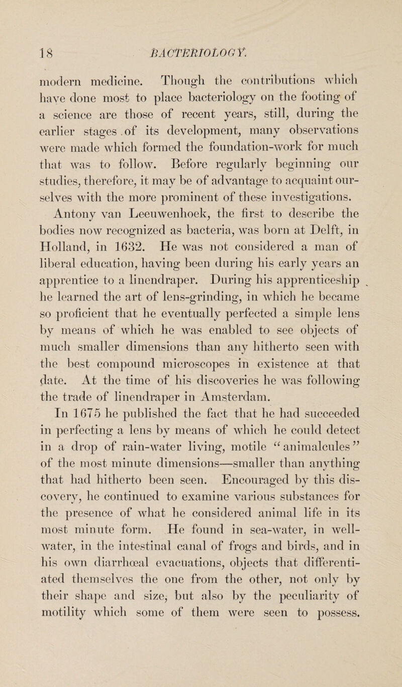 modern medicine. Though the contributions which have done most to place bacteriology on the footing of a science are those of recent years, still, during the earlier stages of its development, many observations were made which formed the foundation-work for much that was to follow. Before regularly beginning our studies, therefore, it may be of advantage to acquaint our¬ selves with the more prominent of these investigations. Antony van Leeuwenhoek, the first to describe the bodies now recognized as bacteria, was born at Delft, in Holland, in 1632. He was not considered a man of liberal education, having been during his early years an apprentice to a linendraper. During his apprenticeship he learned the art of lens-grinding, in which he became so proficient that he eventually perfected a simple lens by means of which he was enabled to see objects of much smaller dimensions than any hitherto seen with the best compound microscopes in existence at that date. At the time of his discoveries he was following the trade of linendraper in Amsterdam. In 16T5 he published the fact that he had succeeded in perfecting a lens by means of which he could detect in a drop of rain-water living, motile u animalcules ” of the most minute dimensions—smaller than anything that had hitherto been seen. Encouraged by this dis¬ covery, he continued to examine various substances for the presence of what he considered animal life in its most minute form. He found in sea-water, in well- water, in the intestinal canal of frogs and birds, and in his own diarrhoeal evacuations, objects that differenti¬ ated themselves the one from the other, not only by their shape and size, but also by the peculiarity of motility which some of them were seen to possess.