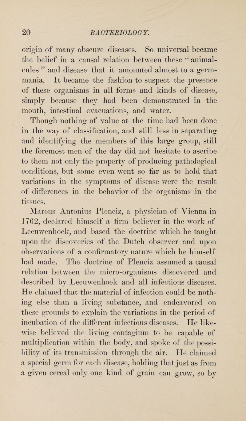 origin of many obscure diseases. So universal became the belief in a causal relation between these “ animal¬ cules ;; and disease that it amounted almost to a germ- mania. It became the fashion to suspect the presence of these organisms in all forms and kinds of disease, simply because they had been demonstrated in the mouth, intestinal evacuations, and water. Though nothing of value at the time had been done in the way of classification, and still less in separating and identifying the members of this large group, still the foremost men of the day did not hesitate to ascribe to them not only the property of producing pathological conditions, but some even went so far as to hold that variations in the symptoms of disease were the result of differences in the behavior of the organisms in the tissues. Marcus Antonius Plenciz, a physician of Vienna in 1762, declared himself a firm believer in the work of Leeuwenhoek, and based the doctrine which he taught upon the discoveries of the Dutch observer and upon observations of a confirmatory nature which he himself «/ had made. The doctrine of Plenciz assumed a causal relation between the micro-organisms discovered and described by Leeuwenhoek and all infectious diseases. He claimed that the material of infection could be noth¬ ing else than a living substance, and endeavored on these grounds to explain the variations in the period of incubation of the different infectious diseases. He like¬ wise believed the living contagium to be capable of multiplication within the body, and spoke of the possi¬ bility of its transmission through the air. He claimed a special germ for each disease, holding that just as from a given cereal only one kind of grain can grow, so by