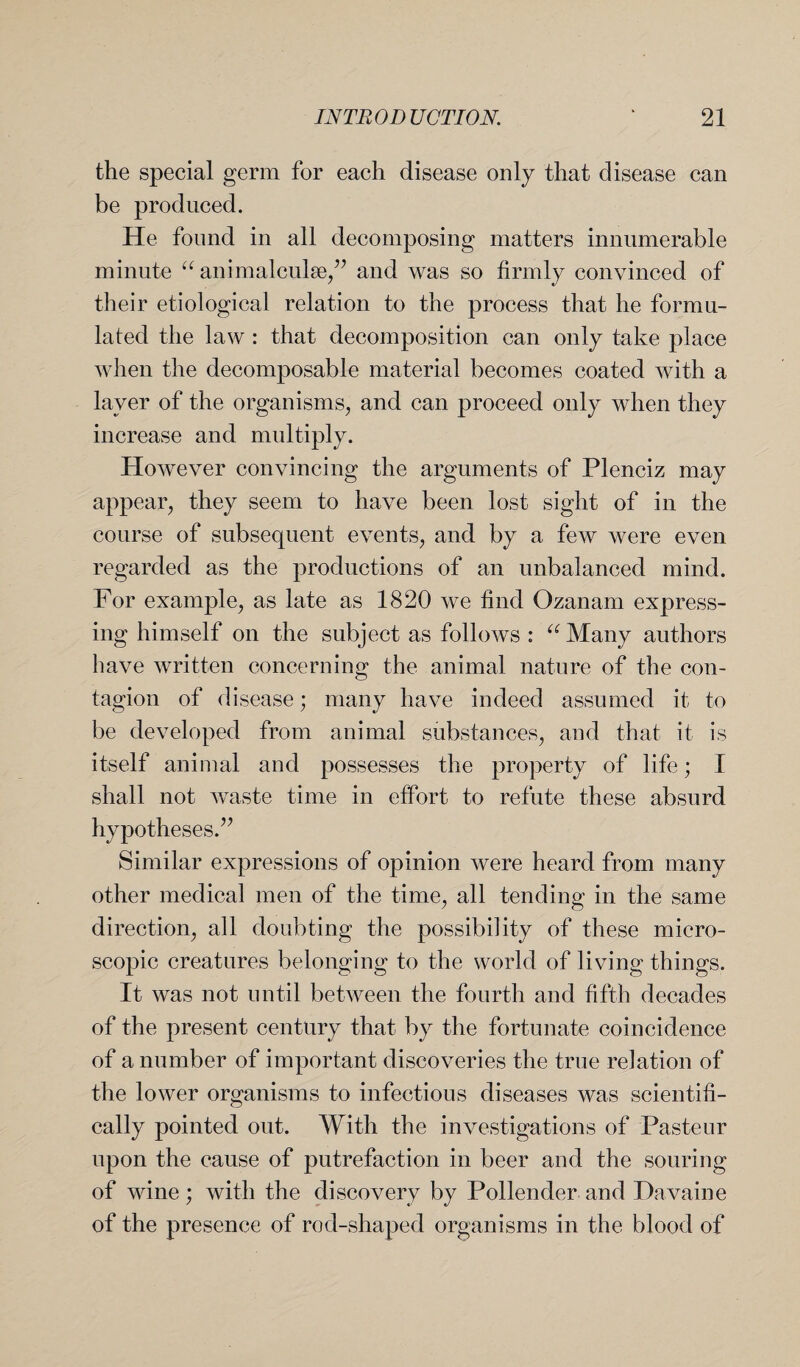 the special germ for each disease only that disease can be produced. He found in all decomposing matters innumerable minute “ animalcule,” and was so firmly convinced of their etiological relation to the process that he formu¬ lated the law : that decomposition can only take place when the decomposable material becomes coated with a layer of the organisms, and can proceed only when they increase and multiply. However convincing the arguments of Plenciz may appear, they seem to have been lost sight of in the course of subsequent events, and by a few were even regarded as the productions of an unbalanced mind. For example, as late as 1820 we find Ozanam express¬ ing himself on the subject as follows : “ Many authors have written concerning the animal nature of the con¬ tagion of disease; many have indeed assumed it to be developed from animal substances, and that it is itself animal and possesses the property of life; I shall not waste time in effort to refute these absurd hypotheses.” Similar expressions of opinion were heard from many other medical men of the time, all tending in the same direction, all doubting the possibility of these micro¬ scopic creatures belonging to the world of living things. It was not until between the fourth and fifth decades of the present century that by the fortunate coincidence of a number of important discoveries the true relation of the lower organisms to infectious diseases was scientifi¬ cally pointed out. With the investigations of Pasteur upon the cause of putrefaction in beer and the souring of wine ; with the discovery by Pollender and Da vain e of the presence of rod-shaped organisms in the blood of