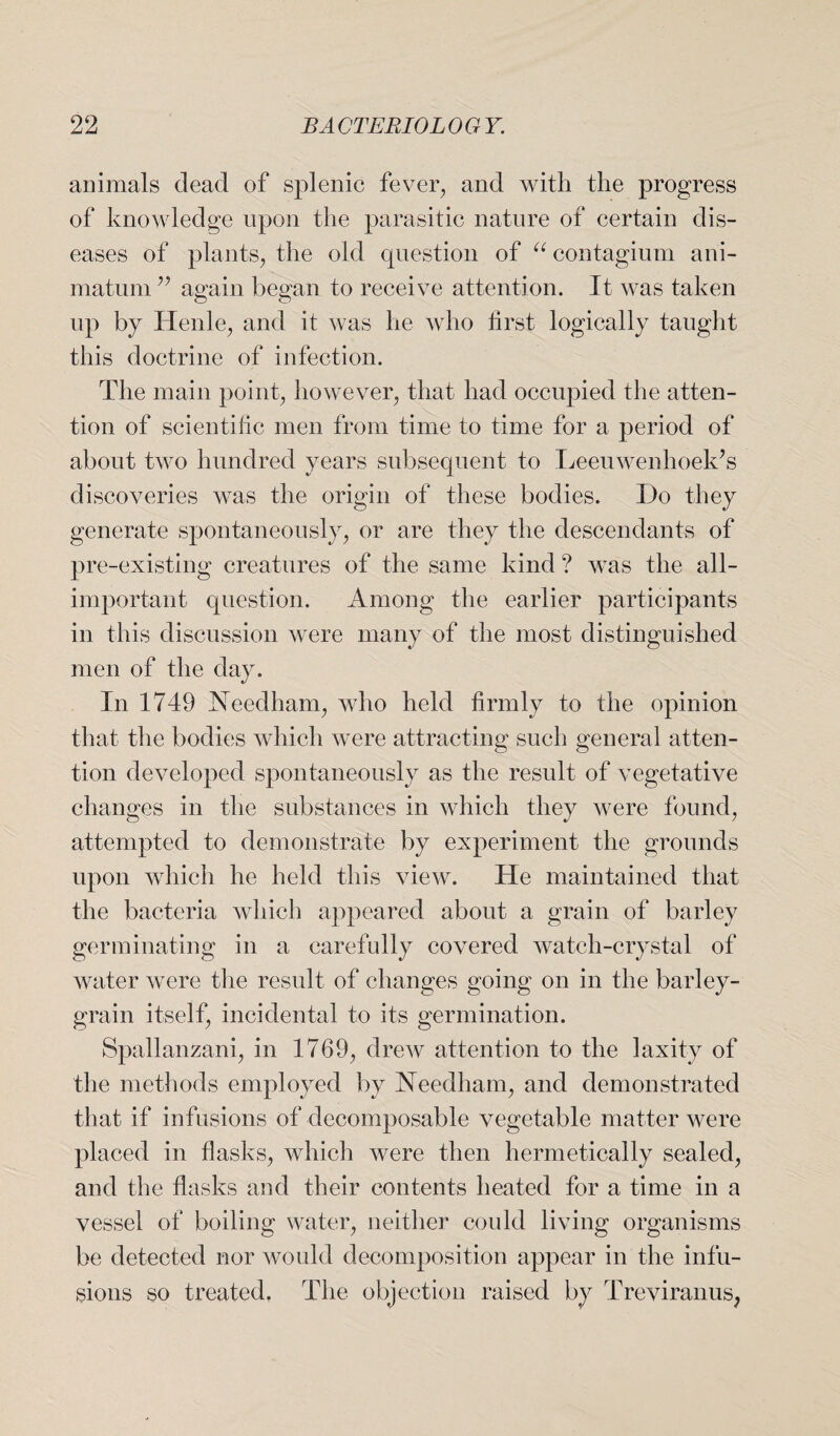 animals dead of splenic fever, and with the progress of knowledge upon the parasitic nature of certain dis¬ eases of plants, the old question of “ contagium ani- matum ” again began to receive attention. It was taken up by Henle, and it was he who first logically taught this doctrine of infection. The main point, however, that had occupied the atten¬ tion of scientific men from time to time for a period of about two hundred years subsequent to Leeuwenhoek’s discoveries was the origin of these bodies. Do they generate spontaneously, or are they the descendants of pre-existing creatures of the same kind? was the all- important question. Among the earlier participants in this discussion were many of the most distinguished men of the day. In 1749 Needham, who held firmly to the opinion that the bodies which were attracting such general atten¬ tion developed spontaneously as the result of vegetative changes in the substances in which they were found, attempted to demonstrate by experiment the grounds upon which he held this view. He maintained that the bacteria which appeared about a grain of barley germinating in a carefully covered watch-crystal of water were the result of changes going on in the barley- grain itself, incidental to its germination. Spallanzani, in 1769, drew attention to the laxity of the methods employed by Needham, and demonstrated that if infusions of decomposable vegetable matter were placed in flasks, which were then hermetically sealed, and the flasks and their contents heated for a time in a vessel of boiling water, neither could living organisms be detected nor would decomposition appear in the infu¬ sions so treated. The objection raised by Treviranus,