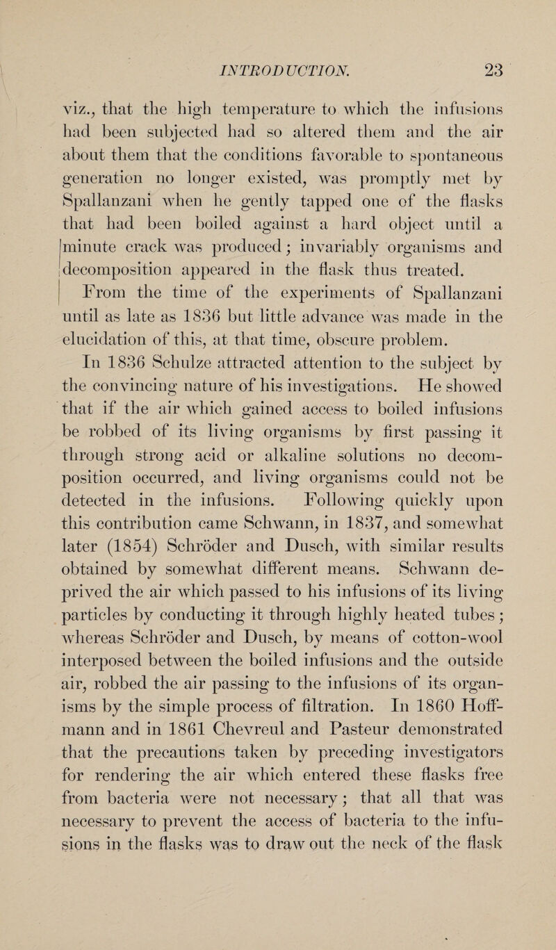 viz., that the high temperature to which the infusions had been subjected had so altered them and the air about them that the conditions favorable to spontaneous generation no longer existed; was promptly met by Spallanzani when he gently tapped one of the flasks that had been boiled against a hard object until a |minute crack was produced; invariably organisms and !decomposition appeared in the flask thus treated. From the time of the experiments of Spallanzani until as late as 1836 but little advance was made in the elucidation of this, at that time, obscure problem. In 1836 Schulze attracted attention to the subject by the convincing nature of his investigations. He showed that if the air which gained access to boiled infusions be robbed of its living organisms by first passing it through strong acid or alkaline solutions no decom¬ position occurred; and living organisms could not be detected in the infusions. Following quickly upon this contribution came Schwann; in 1837; and somewhat later (1854) Schroder and Dusch, with similar results obtained by somewhat different means. Schwann de¬ prived the air which passed to his infusions of its living particles by conducting it through highly heated tubes; whereas Schroder and Dusch, by means of cotton-wool interposed between the boiled infusions and the outside air, robbed the air passing to the infusions of its organ¬ isms by the simple process of filtration. In 1860 Hoff¬ mann and in 1861 Chevreul and Pasteur demonstrated that the precautions taken by preceding investigators for rendering the air which entered these flasks free from bacteria were not necessary; that all that was necessary to prevent the access of bacteria to the infu¬ sions in the flasks was to draw out the neck of the flask