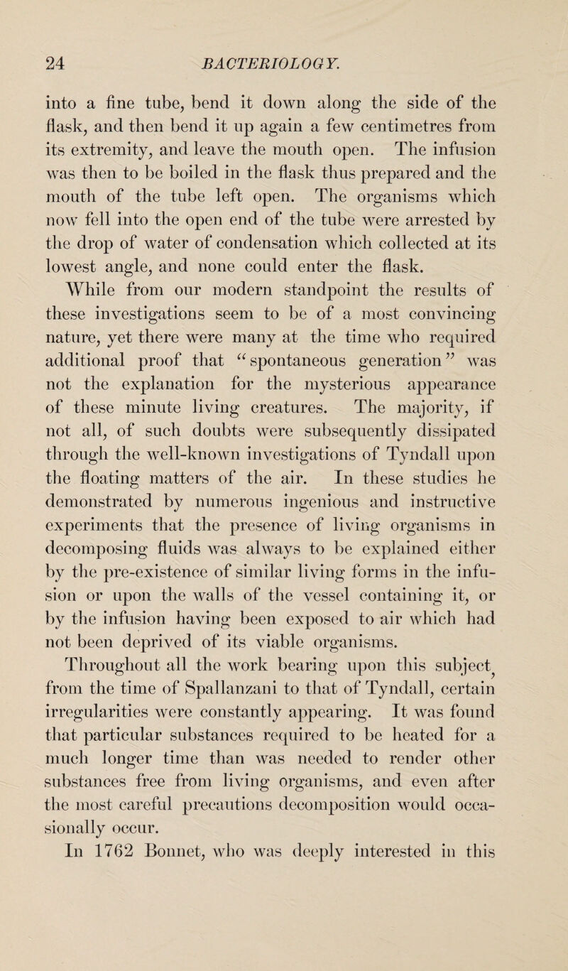 into a fine tube, bend it down along the side of the flask, and then bend it up again a few centimetres from its extremity, and leave the mouth open. The infusion was then to be boiled in the flask thus prepared and the mouth of the tube left open. The organisms which now fell into the open end of the tube were arrested by the drop of water of condensation which collected at its lowest angle, and none could enter the flask. While from our modern standpoint the results of these investigations seem to be of a most convincing nature, yet there were many at the time who required additional proof that “ spontaneous generation ” was not the explanation for the mysterious appearance of these minute living creatures. The majority, if not all, of such doubts were subsequently dissipated through the well-known investigations of Tyndall upon the floating matters of the air. In these studies he demonstrated by numerous ingenious and instructive experiments that the presence of living organisms in decomposing fluids was always to be explained either by the pre-existence of similar living forms in the infu¬ sion or upon the walls of the vessel containing it, or by the infusion having been exposed to air which had not been deprived of its viable organisms. Throughout all the work bearing upon this subject^ from the time of Spallanzani to that of Tyndall, certain irregularities were constantly appearing. It was found that particular substances required to be heated for a much longer time than was needed to render other substances free from living organisms, and even after the most careful precautions decomposition would occa¬ sionally occur. In 1762 Bonnet, who was deeply interested in this