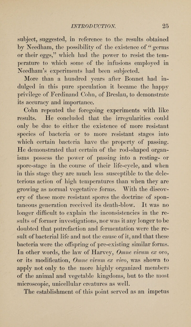 subject, suggested, in reference to the results obtained by Needham, the possibility of the existence of “ germs or their eggs,” which had the power to resist the tem¬ perature to which some of the infusions employed in Needham’s experiments had been subjected. More than a hundred years after Bonnet had in¬ dulged in this pure speculation it became the happy privilege of Ferdinand Cohn, of Breslau, to demonstrate its accuracy and importance. Cohn repeated the foregoing experiments with like results. He concluded that the irregularities could only be due to either the existence of more resistant species of bacteria or to more resistant stages into which certain bacteria have the property of passing. He demonstrated that certain of the rod-shaped organ¬ isms possess the power of passing into a resting- or spore-stage in the course of their life-cycle, and when in this stage they are much less susceptible to the dele¬ terious action of high temperatures than when they are growing as normal vegetative forms. With the discov¬ ery of these more resistant spores the doctrine of spon¬ taneous generation received its death-blow. It was no longer difficult to explain the inconsistencies in the re¬ sults of former investigations, nor was it any longer to be doubted that putrefaction and fermentation were the re¬ sult of bacterial life and not the cause of it, and that these bacteria were the offspring of pre-existing similar forms. In other words, the law of Harvey, Omne vivum ex ovo, or its modification, Omne vivum ex vivo, was shown to apply not only to the more highly organized members of the animal and vegetable kingdoms, but to the most microscopic, unicellular creatures as well. The establishment of this point served as an impetus