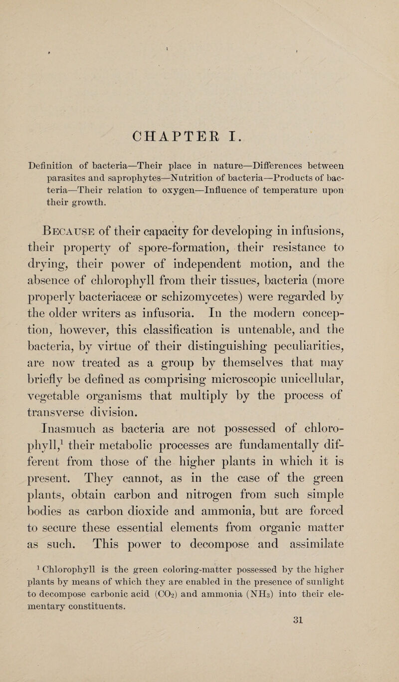 I CHAPTER I. Definition of bacteria—Their place in nature—Differences between parasites and saprophytes—Nutrition of bacteria—Products of bac¬ teria—Their relation to oxygen—Influence of temperature upon their growth. Because of their capacity for developing in infusions, their property of spore-formation, their resistance to drying, their power of independent motion, and the absence of chlorophyll from their tissues, bacteria (more properly bacteriacese or schizomycetes) were regarded by the older writers as infusoria. In the modern concep¬ tion, however, this classification is untenable, and the bacteria, by virtue of their distinguishing peculiarities, are now treated as a group by themselves that may briefly be defined as comprising microscopic unicellular, vegetable organisms that multiply by the process of transverse division. Inasmuch as bacteria are not possessed of chloro¬ phyll,1 their metabolic processes are fundamentally dif¬ ferent from those of the higher plants in which it is present. They cannot, as in the case of the green plants, obtain carbon and nitrogen from such simple bodies as carbon dioxide and ammonia, but are forced to secure these essential elements from organic matter as such. This power to decompose and assimilate 1 Chlorophyll is the green coloring-matter possessed by the higher plants by means of which they are enabled in the presence of sunlight to decompose carbonic acid (CO2) and ammonia (NH3) into their ele¬ mentary constituents.