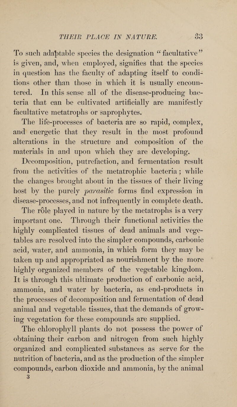 To such adaptable species the designation “facultative” is given, and, when employed, signifies that the species in question has the faculty of adapting itself to condi¬ tions other than those in which it is usually encoun¬ tered. In this sense all of the disease-producing bac¬ teria that can be cultivated artificially are manifestly facultative metatroplis or saprophytes. The life-processes of bacteria are so rapid, complex, and energetic that they result in the most profound alterations in the structure and composition of the materials in and upon which they are developing. Decomposition, putrefaction, and fermentation result from the activities of the metatrophic bacteria; while the changes brought about in the tissues of their living host by the purely parasitic forms find expression in disease-processes, and not infrequently in complete death. The role played in nature by the metatroplis is a very important one. Through their functional activities the highly complicated tissues of dead animals and vege¬ tables are resolved into the simpler compounds, carbonic acid, water, and ammonia, in which form they may be taken up and appropriated as nourishment by the more highly organized members of the vegetable kingdom. It is through this ultimate production of carbonic acid, ammonia, and water by bacteria, as end-products in the processes of decomposition and fermentation of dead animal and vegetable tissues, that the demands of grow¬ ing vegetation for these compounds are supplied. The chlorophyll plants do not possess the power of obtaining their carbon and nitrogen from such highly organized and complicated substances as serve for the nutrition of bacteria, and as the production of the simpler compounds, carbon dioxide and ammonia, by the animal 3