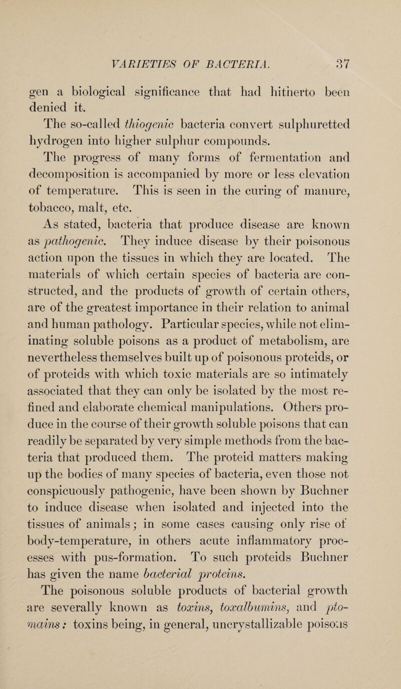 gen a biological significance that had hitherto been denied it. The so-called thiogenic bacteria convert sulphuretted hydrogen into higher sulphur compounds. The progress of many forms of fermentation and decomposition is accompanied by more or less elevation of temperature. This is seen in the curing of manure, tobacco, malt, etc. As stated, bacteria that produce disease are known as pathogenic. They induce disease by their poisonous action upon the tissues in which they are located. The materials of which certain species of bacteria are con¬ structed, and the products of growth of certain others, are of the greatest importance in their relation to animal and human pathology. Particular species, while not elim¬ inating soluble poisons as a product of metabolism, are nevertheless themselves built up of poisonous proteids, or of proteids with which toxic materials are so intimately associated that they can only be isolated by the most re¬ fined and elaborate chemical manipulations. Others pro¬ duce in the course of their growth soluble poisons that can readily be separated by very simple methods from the bac¬ teria that produced them. The proteid matters making up the bodies of many species of bacteria, even those not conspicuously pathogenic, have been shown by Buchner to induce disease when isolated and injected into the tissues of animals; in some cases causing only rise of body-temperature, in others acute inflammatory proc¬ esses with pus-formation. To such proteids Buchner has given the name bacterial proteins. The poisonous soluble products of bacterial growth are severally known as toxins, toxalbumins, and pto- mains: toxins being, in general, uncrystallizable poisons