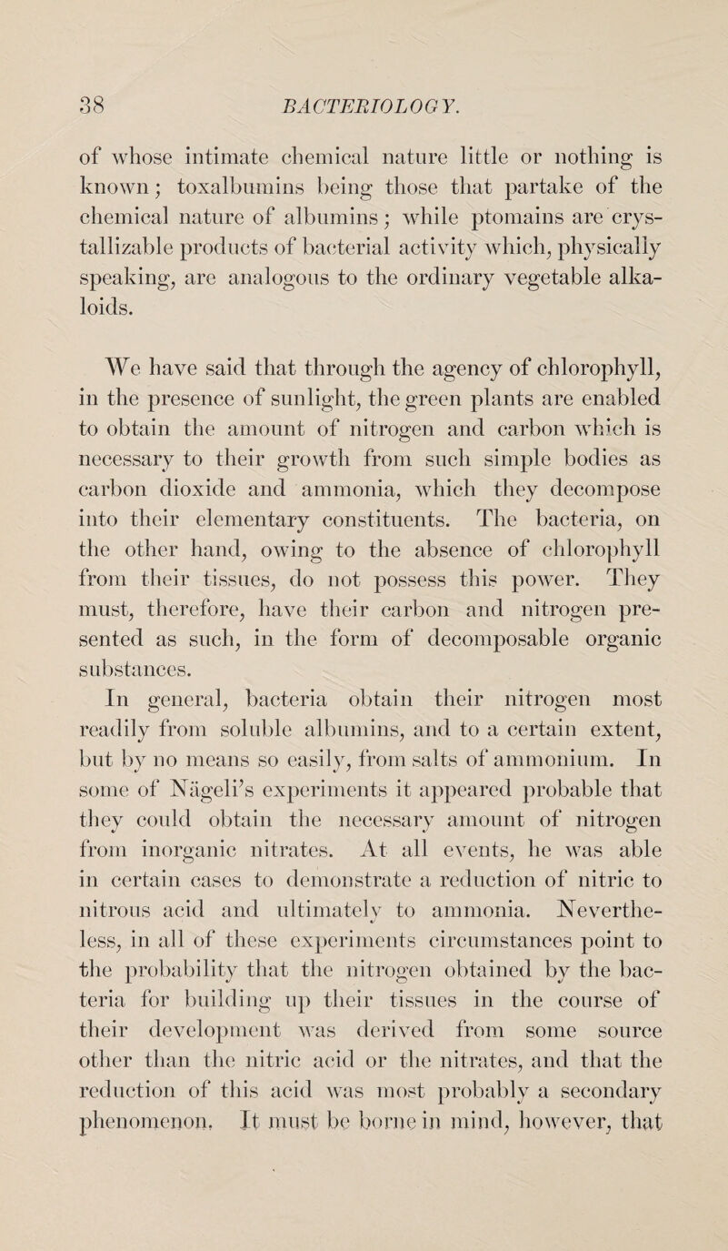 of whose intimate chemical nature little or nothing is known; toxalbnmins being those that partake of the chemical nature of albumins; while ptomains are crys- tallizable products of bacterial activity which, physically speaking, are analogous to the ordinary vegetable alka¬ loids. We have said that through the agency of chlorophyll, in the presence of sunlight, the green plants are enabled to obtain the amount of nitrogen and carbon which is necessary to their growth from such simple bodies as carbon dioxide and ammonia, which they decompose into their elementary constituents. The bacteria, on the other hand, owing to the absence of chlorophyll from their tissues, do not possess this power. They must, therefore, have their carbon and nitrogen pre¬ sented as such, in the form of decomposable organic substances. In general, bacteria obtain their nitrogen most readily from soluble albumins, and to a certain extent, but by no means so easily, from salts of ammonium. In some of Nageli’s experiments it appeared probable that they could obtain the necessary amount of nitrogen from inorganic nitrates. At all events, he was able in certain cases to demonstrate a reduction of nitric to nitrous acid and ultimately to ammonia. Ne vert he- less, in all of these experiments circumstances point to the probability that the nitrogen obtained by the bac¬ teria for building up their tissues in the course of their development was derived from some source other than the nitric acid or the nitrates, and that the reduction of this acid was most probably a secondary phenomenon. It must be borne in mind, however, that