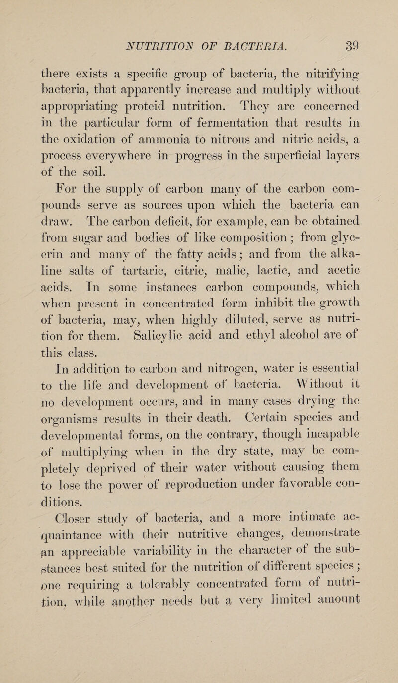 there exists a specific group of bacteria, the nitrifying bacteria, that apparently increase and multiply without appropriating proteid nutrition. They are concerned in the particular form of fermentation that results in the oxidation of ammonia to nitrous and nitric acids, a process everywhere in progress in the superficial layers of the soil. For the supply of carbon many of the carbon com¬ pounds serve as sources upon which the bacteria can draw. The carbon deficit, for example, can be obtained from sugar and bodies of like composition; from glyc¬ erin and many of the fatty acids; and from the alka¬ line salts of tartaric, citric, malic, lactic, and acetic acids. In some instances carbon compounds, which when present in concentrated form inhibit the growth of bacteria, may, when highly diluted, serve as nutri¬ tion for them. Salicylic acid and ethyl alcohol are of this class. In addition to carbon and nitrogen, water is essential to the life and development of bacteria. Without it no development occurs, and in many cases drying the organisms results in their death. Certain species and developmental forms, on the contrary, though incapable of multiplying when in the dry state, may be com¬ pletely deprived of their water without causing them to lose the power of reproduction under favorable con¬ ditions. Closer study of bacteria, and a more intimate ac¬ quaintance with their nutritive changes, demonstrate an appreciable variability in the character of the sub¬ stances best suited for the nutrition of different species; one requiring a tolerably concentrated form of nutri¬ tion, while another needs but a very limited amount