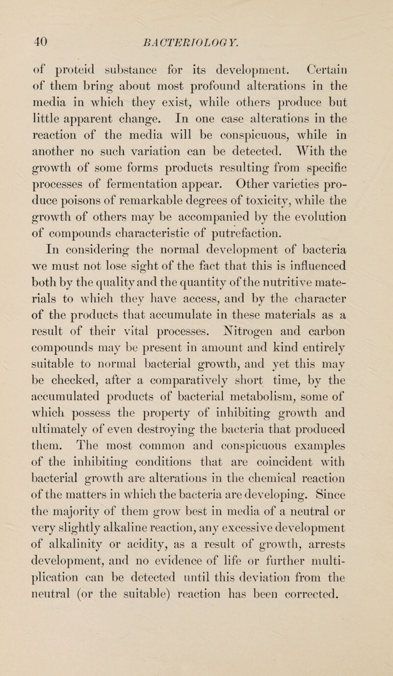 of proteid substance for its development. Certain of them bring about most profound alterations in the media in which they exist, while others produce but little apparent change. In one case alterations in the reaction of the media will be conspicuous, while in another no such variation can be detected. With the growth of some forms products resulting from specific processes of fermentation appear. Other varieties pro¬ duce poisons of remarkable degrees of toxicity, while the growth of others may be accompanied by the evolution of compounds characteristic of putrefaction. In considering the normal development of bacteria we must not lose sight of the fact that this is influenced both by the quality and the quantity of the nutritive mate¬ rials to which they have access, and by the character of the products that accumulate in these materials as a result of their vital processes. Nitrogen and carbon compounds may be present in amount and kind entirely suitable to normal bacterial growth, and yet this may be checked, after a comparatively short time, by the accumulated products of bacterial metabolism, some of which possess the property of inhibiting growth and ultimately of even destroying the bacteria that produced them. The most common and conspicuous examples of the inhibiting conditions that are coincident with bacterial growth are alterations in the chemical reaction of the matters in which the bacteria are developing. Since the majority of them grow best in media of a neutral or very slightly alkaline reaction, any excessive development of alkalinity or acidity, as a result of growth, arrests development, and no evidence of life or further multi¬ plication can be detected until this deviation from the neutral (or the suitable) reaction has been corrected.