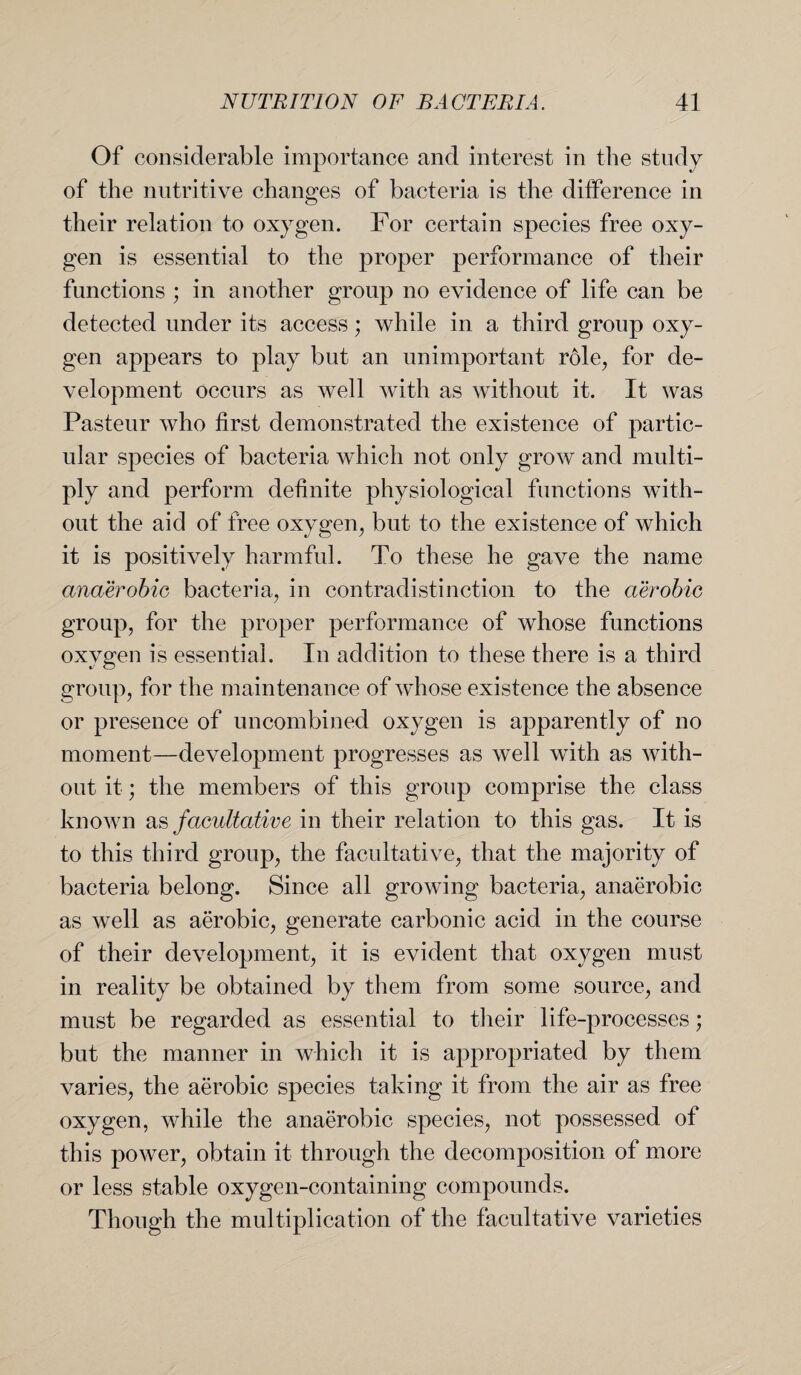 Of considerable importance and interest in the study of the nutritive changes of bacteria is the difference in their relation to oxygen. For certain species free oxy¬ gen is essential to the proper performance of their functions ; in another group no evidence of life can be detected under its access; while in a third group oxy¬ gen appears to play but an unimportant role, for de¬ velopment occurs as well with as without it. It was Pasteur who first demonstrated the existence of partic¬ ular species of bacteria which not only grow and multi¬ ply and perform definite physiological functions with¬ out the aid of free oxygen, but to the existence of which it is positively harmful. To these he gave the name anaerobic bacteria, in contradistinction to the aerobic group, for the proper performance of whose functions oxygen is essential. In addition to these there is a third group, for the maintenance of whose existence the absence or presence of uncombined oxygen is apparently of no moment—development progresses as well with as with¬ out it; the members of this group comprise the class known as facultative in their relation to this gas. It is to this third group, the facultative, that the majority of bacteria belong. Since all growing bacteria, anaerobic as well as aerobic, generate carbonic acid in the course of their development, it is evident that oxygen must in reality be obtained by them from some source, and must be regarded as essential to their life-processes; but the manner in which it is appropriated by them varies, the aerobic species taking it from the air as free oxygen, while the anaerobic species, not possessed of this power, obtain it through the decomposition of more or less stable oxygen-containing compounds. Though the multiplication of the facultative varieties